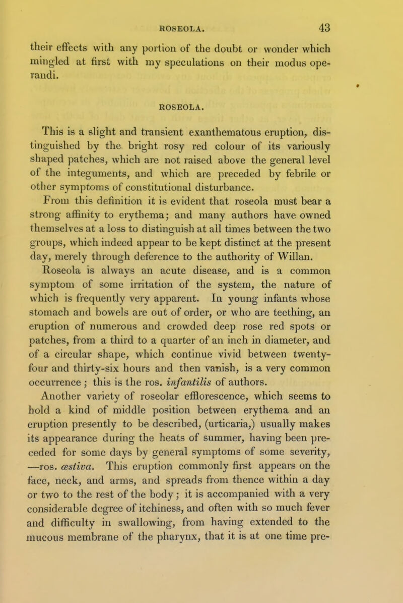 their effects with any portion of the doubt or wonder which mingled at first with my speculations on their modus ope- randi. ROSEOLA. This is a slight and transient exanthematous eruption, dis- tinguished by the bright rosy red colour of its variously shaped patches, which are not raised above the general level of the integuments, and which are preceded by febrile or other symptoms of constitutional disturbance. From this definition it is evident that roseola must bear a strong affinity to erythema; and many authors have owned themselves at a loss to distinguish at all times between the two groups, which indeed appear to be kept distinct at the present day, merely through deference to the authority of Willan. Roseola is always an acute disease, and is a common symptom of some irritation of the system, the nature of which is frequently very apparent. In young infants whose stomach and bowels are out of order, or who are teething, an eruption of numerous and crowded deep rose red spots or patches, from a third to a quarter of an inch in diameter, and of a circular shape, which continue vivid between twenty- four and thirty-six hours and then vanish, is a very common occurrence ; this is the ros. infantilis of authors. Another variety of roseolar efflorescence, which seems to hold a kind of middle position between erythema and an eruption presently to be described, (urticaria,) usually makes its appearance during the heats of summer, having been pre- ceded for some days by general symptoms of some severity, —ros. cestiva. This eruption commonly first appears on the face, neck, and arms, and spreads from thence within a day or two to the rest of the body; it is accompanied with a very considerable degree of itchiness, and often with so much fever and difficulty in swallowing, from having extended to the mucous membrane of the pharynx, that it is at one time pre-