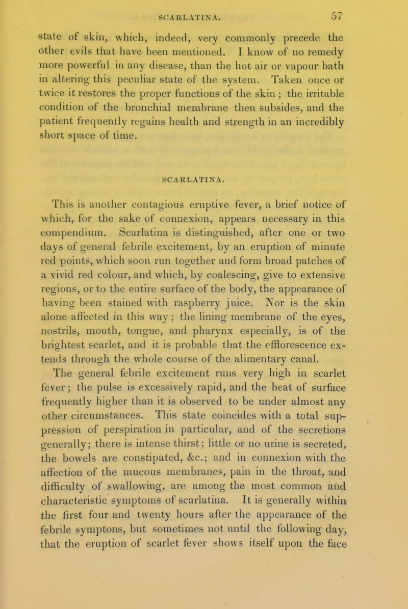 state of skin, which, indeed, very commonly precede the other evils that have been mentioned. I know of no remedy more powerful in any disease, than the hot air or vapour bath in altering this peculiar state of the system. Taken once or twice it restores the proper functions of the skin ; the irritable condition of the bronchial membrane then subsides, and the patient frequently regains health and strength in an incredibly short space of time. SCARLATINA. This is another contagious eruptive fever, a brief notice of which, for the sake of connexion, appears necessary in this compendium. Scarlatina is distinguished, after one or two days of general febrile excitement, by an eruption of minute red points, which soon run together and form broad patches of a vivid red colour, and which, by coalescing, give to extensive regions, or to the entire surface of the body, the appearance of having been stained with raspberry juice. Nor is the skin alone affected in this way; the lining membrane of the eyes, nostrils, mouth, tongue, and pharynx especially, is of the brightest scarlet, and it is probable that the efflorescence ex- tends through the whole course of the alimentary canal. The general febrile excitement runs very high in scarlet fever; the pulse is excessively rapid, and the heat of surface frequently higher than it is observed to be under almost any other circumstances. This state coincides with a total sup- pression of perspiration in particular, and of the secretions generally; there is intense thirst; little or no urine is secreted, the bowels are constipated, &c; and in connexion with the affection of the mucous membranes, pain in the throat, and difficulty of swallowing, are among the most common and characteristic symptoms of scarlatina. It is generally within the first four and twenty hours after the appearance of the febrile symptons, but sometimes not until the following day, that the eruption of scarlet fever shows itself upon the face