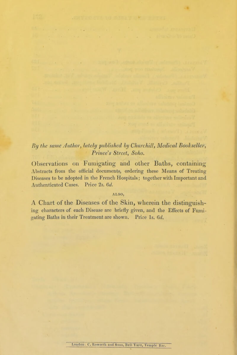 By the same Author, lately published by Churchill, Medical Bookseller, Prince's Street, Soho. Observations on Fumigating and other Baths, containing Abstracts from the official documents, ordering these Means of Treating Diseases to be adopted in the French Hospitals; together with Important and Authenticated Cases. Price 2.t. Gil. ALSO, A Chart of the Diseases of the Skin, wherein the distinguish- ing characters of each Disease are briefly given, and the Effects of Fumi- gating Baths in their Treatment are shown. Price Is. 6d, l.oii'lon. ('. Rmvoiili and Sons CcM Yard, I cm pie Bai