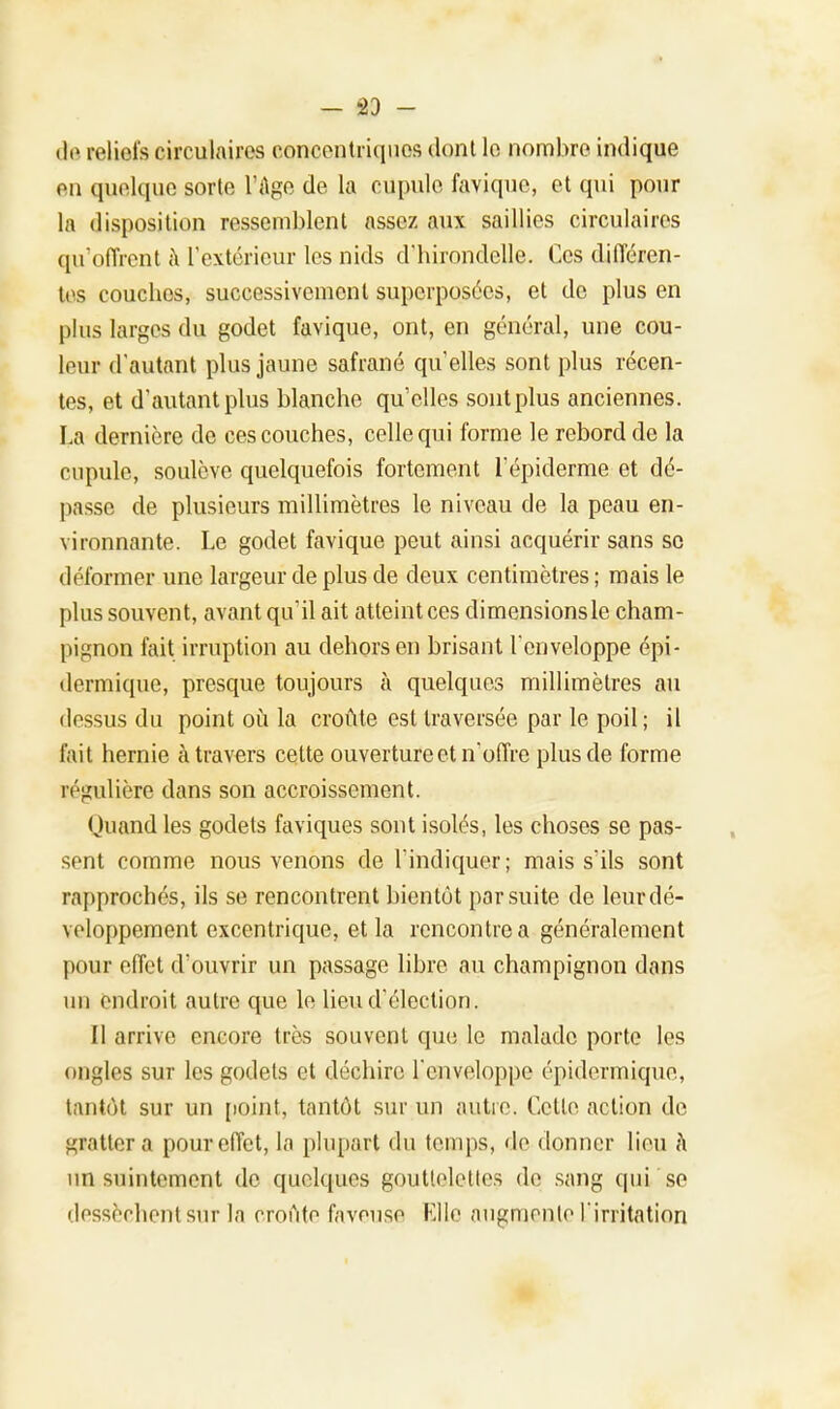 - 23 - de reliefs circulaires concentriques dont le nombre indique en quelque sorte l'Age de la cupule favique, et qui pour la disposition ressemblent assez aux saillies circulaires qu'offrent à l'extérieur les nids d'hirondelle. Ces différen- tes couches, successivement superposées, et de plus en plus larges du godet favique, ont, en général, une cou- leur d'autant plus jaune safrané qu'elles sont plus récen- tes, et d'autant plus blanche qu'elles sont plus anciennes. La dernière de ces couches, celle qui forme le rebord de la cupule, soulève quelquefois fortement l'épiderme et dé- passe de plusieurs millimètres le niveau de la peau en- vironnante. Le godet favique peut ainsi acquérir sans se déformer une largeur de plus de deux centimètres ; mais le plus souvent, avant qu'il ait atteint ces dimensions le cham- pignon fait irruption au dehors en brisant l'enveloppe épi- dermique, presque toujours a quelques millimètres au dessus du point où la croûte est traversée par le poil; il fait hernie à travers celte ouverture et n'offre plus de forme régulière dans son accroissement. Quand les godets faviques sont isolés, les choses se pas- sent comme nous venons de l'indiquer; mais s'ils sont rapprochés, ils se rencontrent bientôt par suite de leur dé- veloppement excentrique, et la rencontre a généralement pour effet d'ouvrir un passage libre au champignon dans un endroit autre cpie le lieu d'élection. Il arrive encore très souvent que le malade porte les oncles sur les godets et déchire l'enveloppe épidermique, tantôt sur un point, tantôt sur un autre. Cette action de grattera pour effet, la plupart du temps, île donner lieu à un suintement de quelques gouttelettes de sang qui se dessèchent sur la croûte fnveuse Elle augmente l'irritation