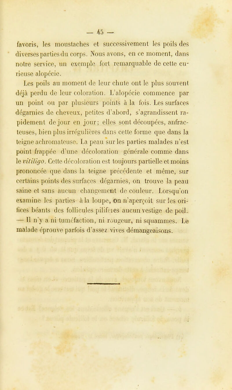 favoris, les moustaches et successivement les poils des diverses parties du corps. Nous avons, en ce moment, dans notre service, un exemple fort remarquable de cette cu- rieuse alopécie. Les poils au moment de leur chute ont le plus souvent déjà perdu de leur coloration. L'alopécie commence par un point ou par plusieurs points à la l'ois. Les surfaces dégarnies de cheveux, petites d'abord, s'agrandissent ra- pidement de jour en jour; elles sont découpées, anfrac- teuses, bien plus irrégulières dans cette forme cpie dans la teigne achromateusc. La peau sur les parties malades n'est point frappée d'une décoloration générale comme dans le vitiligo. Celte décoloration est toujours partielle et moins prononcée que dans la teigne précédente et même, sur certains points des surfaces dégarnies, on trouve la peau saine et sans aucun changement cle couleur. Lorsqu'on examine les parties à la loupe, on n'aperçoit sur les ori- fices béants des follicules pilifcies aucun vestige de poil. — Tl n'y a ni tuméfaction, ni rougeur, ni squammes. Le malade éprouve parfois d'assez vives démangeaisons.