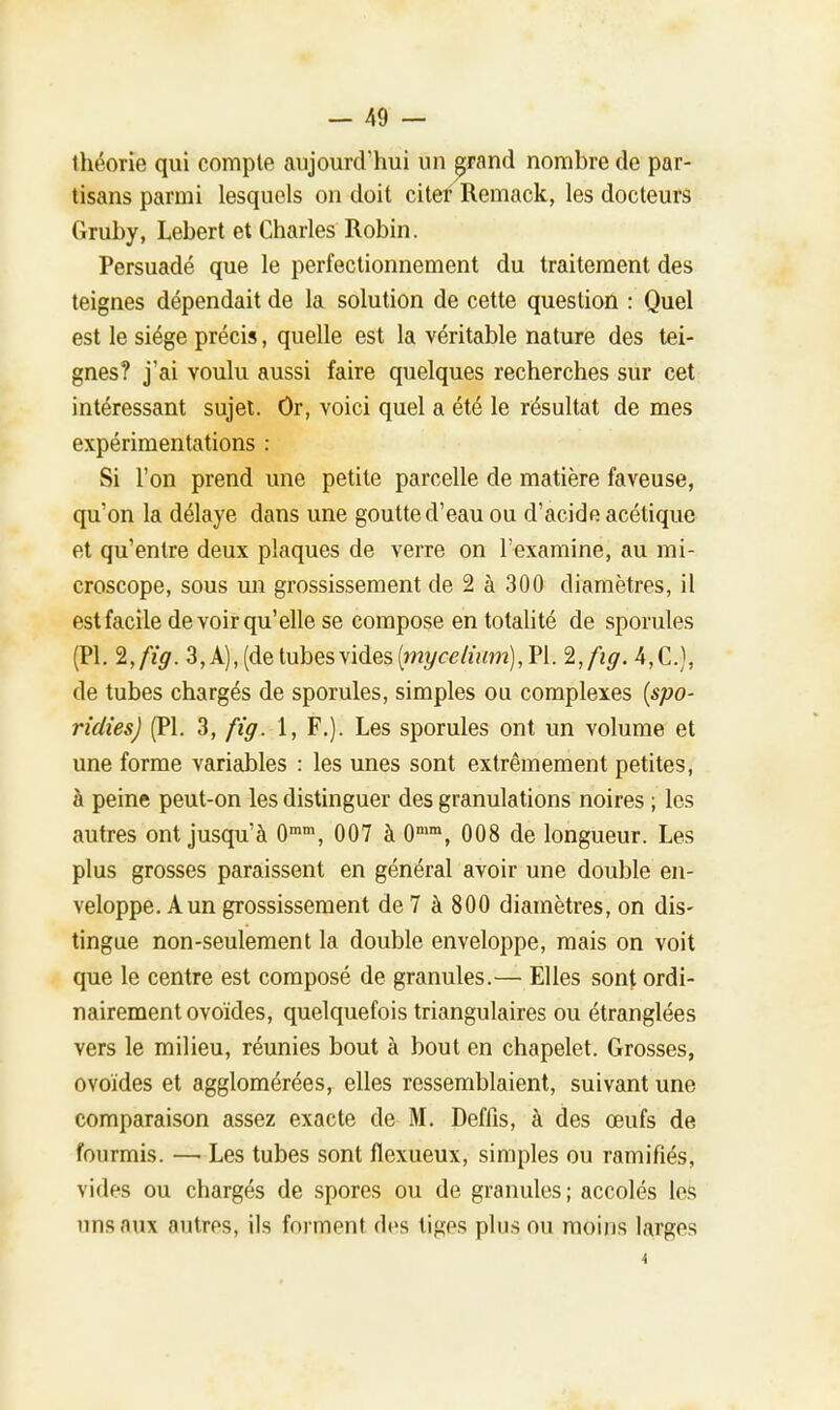 théorie qui compte aujourd'hui un grand nombre de par- tisans parmi lesquels on doit citer Remack, les docteurs Gruby, Lebert et Charles Robin. Persuadé que le perfectionnement du traitement des teignes dépendait de la solution de cette question : Quel est le siège précis, quelle est la véritable nature des tei- gnes? j'ai voulu aussi faire quelques recherches sur cet intéressant sujet. Or, voici quel a été le résultat de mes expérimentations : Si l'on prend une petite parcelle de matière faveuse, qu'on la délaye dans une goutte d'eau ou d'acide acétique et qu'entre deux plaques de verre on l'examine, au mi- croscope, sous un grossissement de 2 à 300 diamètres, il est facile de voir qu'elle se compose en totalité de sporules (Pl. 2,/Y<7. 3, A), (de tubesvides(??2î/c<?/mm),Pl. 2,fig. 4,C), de tubes chargés de sporules, simples ou complexes (spo- ridies) (Pl. 3, fig. 1, F.). Les sporules ont un volume et une forme variables : les unes sont extrêmement petites, à peine peut-on les distinguer des granulations noires ; les autres ont jusqu'à 0ram, 007 à 0mm, 008 de longueur. Les plus grosses paraissent en général avoir une double en- veloppe. A un grossissement de 7 à 800 diamètres, on dis- tingue non-seulement la double enveloppe, mais on voit que le centre est composé de granules.— Elles sont ordi- nairement ovoïdes, quelquefois triangulaires ou étranglées vers le milieu, réunies bout à bout en chapelet. Grosses, ovoïdes et agglomérées, elles ressemblaient, suivant une comparaison assez exacte de M. Deffis, à des œufs de fourmis. — Les tubes sont flexueux, simples ou ramifiés, vides ou chargés de spores ou de granules; accolés les uns aux autres, ils forment des tiges plus ou moins larges