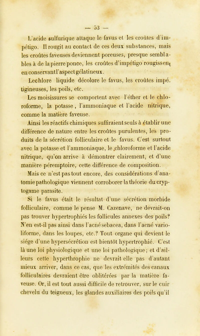 L'acide sulfurique attaque le favus et les croûtes d im- pétigo. Il rougit au contact de ces deux substances, mais les croûtes faveuses deviennent poreuses, presque sembla- bles à de la pierre ponce, les croûtes d'impétigo rougissent en conservant l'aspect gélatineux. Lechlore liquide décolore le favus, les croûtes impé. tigineuses, les poils, etc. Les moisissures se comportent avec l'éther et le chlo- roforme, la potasse, l'ammoniaque et l'acide nitrique, comme la matière faveuse. Ainsi les réactifs chimiques suffiraient seuls à établir une différence de nature entre les croûtes purulentes, les pro- duits de la sécrétion folliculaire et le favus. C'est surtout avec la potasse et l'ammoniaque, le .chloroforme et l'acide nitrique, qu'on arrive à démontrer clairement, et d'une manière péremptoire, cette différence de composition. Mais ce n'est pas tout encore, des considérations d'ana- tomie pathologique viennent corroborer la théorie du cryp- togame parasite. Si le favus était le résultat d'une sécrétion morbide folliculaire, comme le pense M. Cazenave, ne devrait-on pas trouver hypertrophiés les follicules annexes des poils? N'en est-il pas ainsi dans l'acné sebacea, dans l'acné vario- liforme, dans les loupes, etc.? Tout organe qui devient le siège d'une hypersécrétion est bientôt hypertrophié. C'est là une loi physiologique et une loi pathologique; et d'ail- leurs cette hyperthrophie ne devrait elle pas d'autant mieux arriver, dans ce cas, que les extrémités des canaux folliculaires devraient être oblitérées par la matière fa- veuse. Or, il est tout aussi difficile de retrouver, sur le cuir chevelu du teigneux, les glandes auxiliaires des poils qu'il