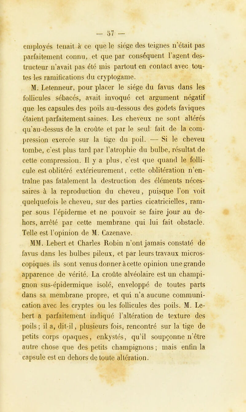 employés tenait à ce que le siège des teignes netait pas parfaitement connu, et que par conséquent, l'agent des- tructeur n'avait pas été mis partout en contact avec tou- tes les ramifications du cryptogame. M. Letenneur, pour placer le siège du favus dans les follicules sébacés, avait invoqué cet argument négatif que les capsules des poils au-dessous des godets faviques étaient parfaitement saines. Les cheveux ne sont altérés qu'au-dessus de la croûte et par le seul fait de la com- pression exercée sur la tige du poil. — Si le cheveu tombe, c'est plus tard par l'atrophie du bulbe, résultat de cette compression. Il y a plus, c'est que quand le folli- cule est oblitéré extérieurement, cette oblitération n'en- traîne pas fatalement la destruction des éléments néces- saires à la reproduction du cheveu, puisque l'on voit quelquefois le cheveu, sur des parties cicatricielles, ram- per sous l'épiderme et ne pouvoir se faire jour au de- hors, arrêté par cette membrane qui lui fait obstacle. Telle est l'opinion de M. Cazenave. MM. Lebert et Charles Robin n'ont jamais constaté de favus dans les bulbes pileux, et par leurs travaux micros- copiques ils sont venus donner à cette opinion une grande apparence de vérité. La croûte alvéolaire est un champi- gnon sus-épidermique isolé, enveloppé de toutes parts dans sa membrane propre, et qui n'a aucune communi- cation avec les cryptes ou les follicules des poils. M. Le- bert a parfaitement indiqué l'altération de texture des poils ; il a, dit-il, plusieurs fois, rencontré sur la tige de petits corps opaques, enkystés, qu'il soupçonne n'être autre chose que des petits champignons ; mais enfin la capsule est en dehors de toute altération.