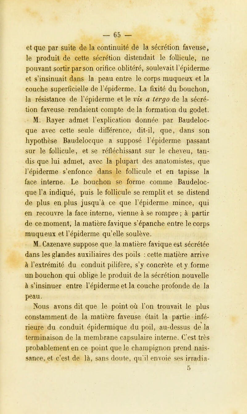 et que par suite de la continuité de la sécrétion faveuse, le produit de cette sécrétion distendait le follicule, ne pouvant sortir par son orifice oblitéré, soulevait l'épiderme et s'insinuait dans la peau entre le corps muqueux et la couche superficielle de l'épiderme. La fixité du bouchon, la résistance de l'épiderme et le vis a tergo de la sécré- tion faveuse rendaient compte de la formation du godet. M. Rayer admet l'explication donnée par Baudeloc- que avec cette seule différence, dit-il, que, dans son hypothèse Baudelocque a supposé l'épiderme passant sur le follicule, et se réfléchissant sur le cheveu, tan- dis que lui admet, avec la plupart des anatomistes, que l'épiderme s'enfonce dans le follicule et en tapisse la face interne. Le bouchon se forme comme Baudeloc- que l'a indiqué, puis le follicule se remplit et se distend de plus en plus jusqu'à ce que l'épiderme mince, qui en recouvre la face interne, vienne à se rompre ; à partir de ce moment, la matière favique s'épanche entre le corps muqueux et l'épiderme qu'elle soulève. M. Cazenave suppose que la matière favique est sécrétée dans les glandes auxiliaires des poils : cette matière arrive à l'extrémité du conduit pilifère, s'y concrète et y forme un bouchon qui oblige le produit de la sécrétion nouvelle à s'insinuer entre l'épiderme et la couche profonde de la peau. Nous avons dit que le point où l'on trouvait le plus constamment de la matière faveuse était la partie infé- rieure du conduit épidermique du poil, au-dessus de la terminaison de la membrane capsulaire interne. C'est très probablement en ce point que le champignon prend nais- sance, et c'est de là, sans doulo, qu'il envoie ses irradia- 5