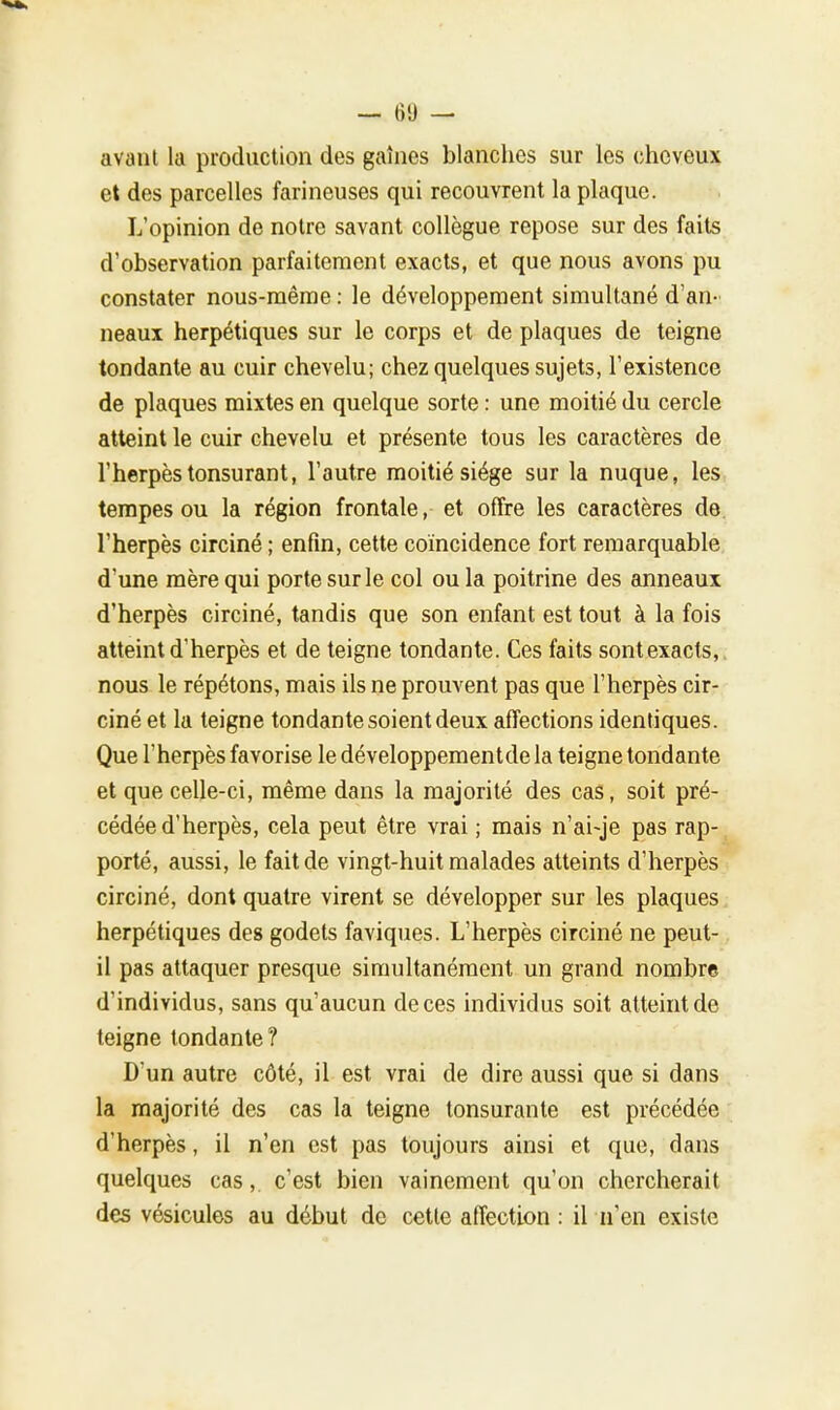 avant la production des gaines blanches sur les cheveux et des parcelles farineuses qui recouvrent la plaque. L'opinion de notre savant collègue repose sur des faits d'observation parfaitement exacts, et que nous avons pu constater nous-même : le développement simultané d'an- neaux herpétiques sur le corps et de plaques de teigne tondante au cuir chevelu; chez quelques sujets, l'existence de plaques mixtes en quelque sorte : une moitié du cercle atteint le cuir chevelu et présente tous les caractères de l'herpès tonsurant, l'autre moitié siège sur la nuque, les tempes ou la région frontale, et offre les caractères de l'herpès circiné ; enfin, cette coïncidence fort remarquable d'une mère qui porte sur le col ou la poitrine des anneaux d'herpès circiné, tandis que son enfant est tout à la fois atteint d'herpès et de teigne tondante. Ces faits sontexacts, nous le répétons, mais ils ne prouvent pas que l'herpès cir- ciné et la teigne tondante soient deux affections identiques. Que l'herpès favorise ledéveloppementdela teigne tondante et que celle-ci, même dans la majorité des cas, soit pré- cédée d'herpès, cela peut être vrai ; mais n'ai-je pas rap- porté, aussi, le fait de vingt-huit malades atteints d'herpès circiné, dont quatre virent se développer sur les plaques herpétiques des godets faviques. L'herpès circiné ne peut- il pas attaquer presque simultanément un grand nombre d'individus, sans qu'aucun de ces individus soit atteint de teigne tondante? D'un autre côté, il est vrai de dire aussi que si dans la majorité des cas la teigne tonsurante est précédée d'herpès, il n'en est pas toujours ainsi et que, dans quelques cas, c'est bien vainement qu'on chercherait des vésicules au début de cette affection : il n'en existe