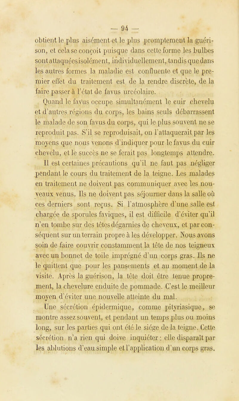 obtient le plus aisément et le plus promptement lu guéri- son, et cela se conçoit puisque dans celle forme les bulbes sont attaquées isolément, individuellement, tandis que dans les autres formes la maladie est confluente et que le pre- mier effet du traitement est de la rendre discrète, de la faire passer à l'état de favus urcéolaire. Quand le favus occupe simultanément le cuir chevelu et d'autres régions du corps, les bains seuls débarrassent le malade de son favus du corps, qui le plus souvent ne se reproduit pas. S'il se reproduisait, on l'attaquerait par les moyens que nous venons d'indiquer pour le favus du cuir chevelu, et le succès ne se ferait pas longtemps attendre. Il est certaines précautions qu'il ne faut pas négliger pendant le cours du traitement de la teigne. Les malades en traitement ne doivent pas communiquer avec les nou- veaux venus. Ils ne doivent pas séjourner dans la salle où ces derniers sont reçAis. Si l'atmosphère d'une salle est chargée de sporules faviques, il est difficile d'éviter qu'il n'en tombe sur des têtes dégarnies de cheveux, et par con- séquent sur un terrain propre à les développer. Nous avons soin de faire couvrir constamment la tête de nos teigneux avec un bonnet de toile imprégné d'un corps gras. Ils ne le quittent que pour les pansements et au moment de la visite. Après la guérison, la tête doit être tenue propre- ment, la chevelure enduite de pommade. C'est le meilleur moyen d'éviter une nouvelle atteinte du mal. Une sécrétion épidermique, comme pityriasique, se montre assez souvent, et pendant un temps plus ou moins long, sur les parties qui ont été le siège de la teigne. Cette sécrétion n'a rien qui doive inquiéter : elle disparaît par les ablutions d'eau simple et l'application d'un corps gras.