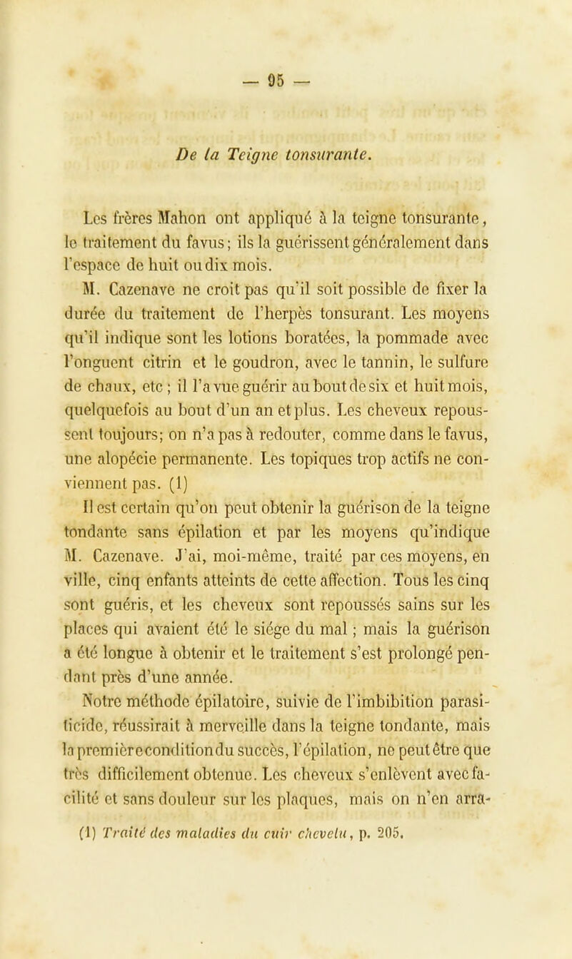 De ta Teigne tonsurante. Los frères Mahon ont appliqué à la teigne tonsurante, le traitement du favus; ils la guérissent généralement dans l'espace de huit ou dix mois. M. Cazenave ne croit pas qu'il soit possible de fixer la durée du traitement de l'herpès tonsurant. Les moyens qu'il indique sont les lotions boratées, la pommade avec l'onguent citrin et le goudron, avec le tannin, le sulfure de chaux, etc ; il l'a vue guérir au bout de six et huit mois, quelquefois au bout d'un an et plus. Les cheveux repous- sent toujours; on n'a pas à redouter, comme dans le favus, une alopécie permanente. Les topiques trop actifs ne con- viennent pas. (1) Il est certain qu'on peut obtenir la guérison de la teigne tondante sans épilation et par les moyens qu'indique M. Cazenave. J'ai, moi-même, traité par ces moyens, en ville, cinq enfants atteints de cette affection. Tous les cinq sont guéris, et les cheveux sont repoussés sains sur les places qui avaient été le siège du mal ; mais la guérison a été longue à obtenir et le traitement s'est prolongé pen- dant près d'une année. Notre méthode épilatoire, suivie de l'imbibition parasi- ticide, réussirait à merveille dans la teigne tondante, mais h premicrecondiliondu succès, l'épilation, ne peut être que très difficilement obtenue. Les cheveux s'enlèvent avec fa- cilité et sans douleur sur les plaques, mais on n'en arra- (1) Traité des maladies du cuir chevelu, p. 205.