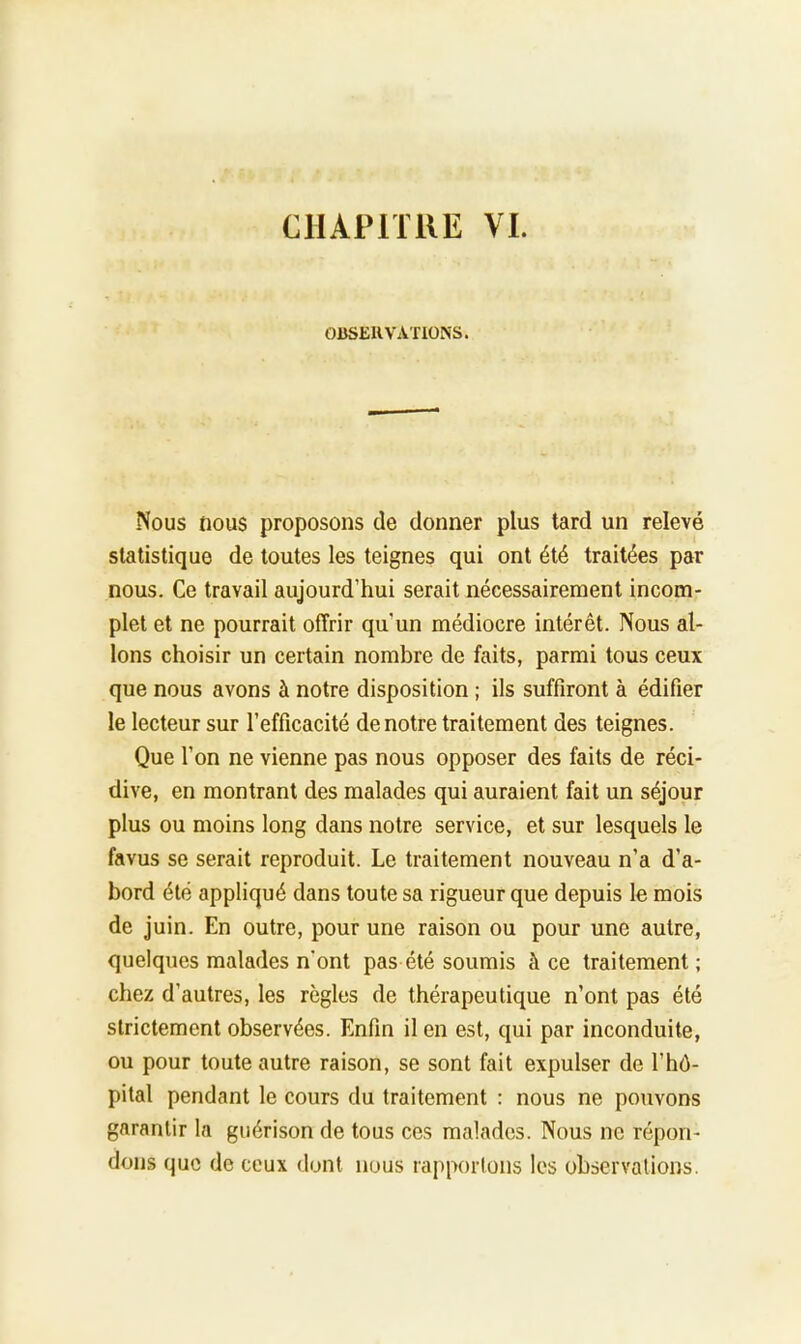 CHAPITRE VI. OBSERVATIONS. Nous nous proposons de donner plus tard un relevé statistique de toutes les teignes qui ont été traitées par nous. Ce travail aujourd'hui serait nécessairement incom- plet et ne pourrait offrir qu'un médiocre intérêt. Nous al- lons choisir un certain nombre de faits, parmi tous ceux que nous avons à notre disposition ; ils suffiront à édifier le lecteur sur l'efficacité de notre traitement des teignes. Que l'on ne vienne pas nous opposer des faits de réci- dive, en montrant des malades qui auraient fait un séjour plus ou moins long dans notre service, et sur lesquels le favus se serait reproduit. Le traitement nouveau n'a d'a- bord été appliqué dans toute sa rigueur que depuis le mois de juin. En outre, pour une raison ou pour une autre, quelques malades n'ont pas été soumis à ce traitement ; chez d'autres, les règles de thérapeutique n'ont pas été strictement observées. Enfin il en est, qui par inconduite, ou pour toute autre raison, se sont fait expulser de l'hô- pital pendant le cours du traitement : nous ne pouvons garantir la guérison de tous ces malades. Nous ne répon- dons que de ceux dont nous rapportons les observations.