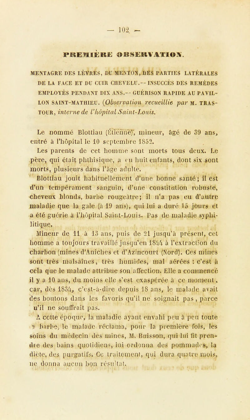 PREMIÈRE OSS£UVAÏIOK. MENTAGRE DES LÈVRES, DU MENTON', DES PARTIES LATÉRALES DE LA FACE ET DU CUIR CHEVELU.— INSUCCÈS DES REMÈDES EMPLOYÉS PENDANT DIX ANS.- - GUÉRISON RAPIDE AU PAVIL- LON saint-mathieu. {Observation recueillie par m. TRAS- tour, interne de l'hôpital Saint-Louis. Le nommé Blolliau (ÉîïeSïïêT, mineur, âgé de 39 ans, entré à l'hôpital le 10 septembre 1852. Les parents de cet homme sont morts tous deux. Le père, qui était phihisique, a eu huit enfants, dont six sont morts, plusieurs dans l'âge adulte. Blottiau jouit habituellement d'une bonne santé; il est d'un tempérament sanguin, d'une constitution robuste, cheveux blonds, barbe rougeàtre; il n'a pas eu d'autre maladie que la gale (à 19 ans), qui lui a duré 15 jours et a été guérie à l'hôpital Saint-Louis. Pas de maladie syphi- litique. Mineur de 11 à 13 ans, puis de 21 jusqu'à présent, cet homme a toujours travaillé jusqu'en 18^4 à l'extraction du charbon (mines d'Aniches et d'Azincourt (Nord). Ces mines sont très malsaines, très humides, mal aérées : c'est à cela que le malade attribue son affection. Elle a commencé il y a 10 ans, du moins elle s'est exaspérée à ce moment. car, dès 183/i, c'est-à-dire depuis 18 ans, le malade avait des boulons dans les favoris qu'il ne soignait pas , parce u'il ne souffrait pas. A cette époque, la maladie ayant envahi peu à peu toute 3 barbe, le malade réclama, pour la première fois, les soins du médecin des mines, M. Buisson, qui lui fit pren- dre des bains quotidiens, lui ordonna des pommades, la diète, des purgatif. Ce traitement, qui dura quatre moi*, ne donna aucun bon résultat,