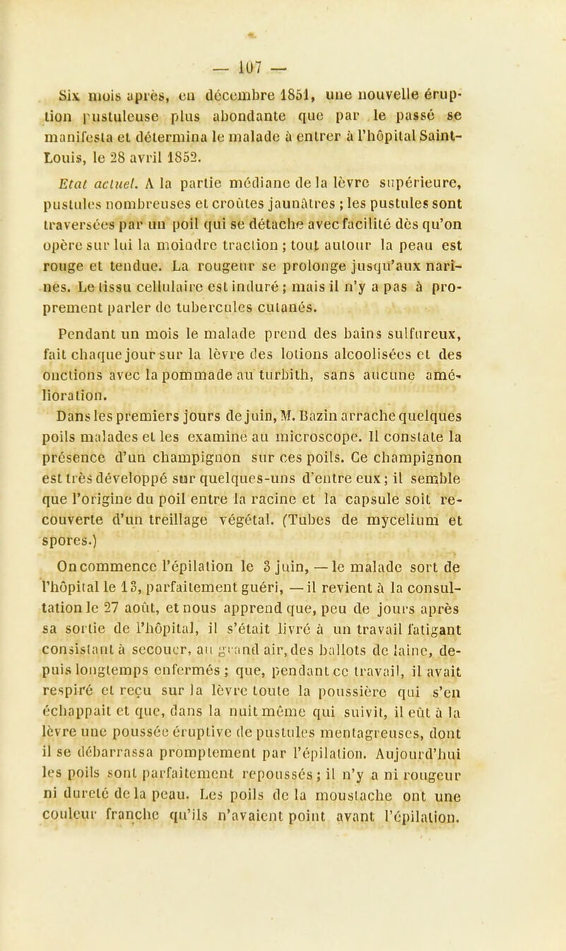 Six mois après, eu décembre 1851, une nouvelle érup- tion pustuleuse plus abondante que par le passé se manifesta et détermina le malade à entrer à l'bôpilal Saint- Louis, le 28 avril 1852. Etat actuel. A la partie médiane de la lèvre supérieure, pustules nombreuses et croûtes jaunâtres ; les pustules sont traversées par un poil qui se détache avec facilité des qu'on opère sur lui la moiodre traction ; tout autour la peau est rouge et tendue. La rougeur se prolonge jusqu'aux nari- nes. Le tissu cellulaire est induré ; mais il n'y a pas à pro- prement parler de tubercules cutanés. Pendant un mois le malade prend des bains sulfureux, fait chaque jour-sur la lèv re des lotions alcoolisées et des onctions avec la pommade au turbith, sans aucune amé- lioration. Dans les premiers jours de juin, M. Bazin arrache quelques poils malades et les examine au microscope. 11 constate la présence d'un champignon sur ces poils. Ce champignon est très développé sur quelques-uns d'entre eux ; il semble que l'origine du poil entre la racine et la capsule soit re- couverte d'un treillage végétal. (Tubes de mycélium et spores.) Oncommence l'épilation le 3 juin, —le malade sort de l'hôpital le 13, parfaitement guéri, —il revient à la consul- tation le 27 août, et nous apprend que, peu de jours après sa sortie de l'hôpital, il s'était livré à un travail fatigant consistant à secouer, au grand air, des ballots de laine, de- puis longtemps enfermés; que, pendant ce travail, il avait respiré et reçu sur la lèvre toute la poussière qui s'en échappait et que, dans la nuit même qui suivit, il eût à la lèvre une poussée éruplive de pustules mentagreuses, dont il se débarrassa promplement par l'épilation. Aujourd'hui les poils sont parfaitement repoussés; il n'y a ni rougeur ni dureté delà peau. Les poils delà moustache ont une couleur franche qu'ils n'avaient point avant l'épilation.