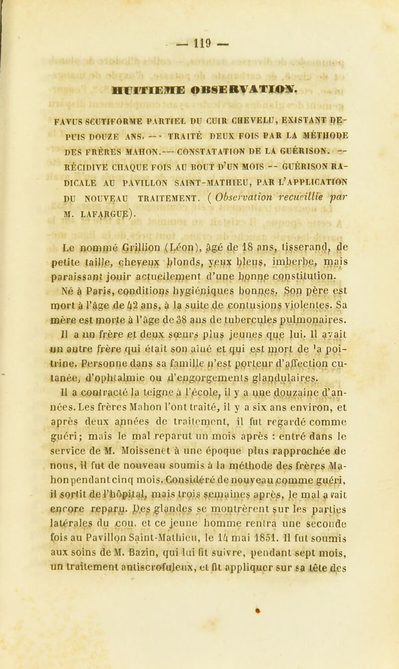 HUITIEME OBSERVATION. FAVUS SCUTIFORME PARTIEL DU CUIR CHEVEU), EXISTANT DE- PUIS DOUZE ANS. -• TRAITÉ DEUX FOIS PAR LA MÉTHODE DES FRÈRES MAHON.— CONSTATATION DE LA GUÉRISON. — RÉCIDIVE CITAQUE FOIS AU BOUT D'UN MOIS -- GUÉRISON RA- DICALE AU PAVILLON SAINT-MATHIEU, PAR L'APPLICATION DU NOUVEAU TRAITEMENT. ( Observation recueillie par M. LAFARGUE). Le nommé Grillion (Léon), âgé do 18 ans, tisserand, de petite taille, cheveux blonds, yeux bleus, imberbe, mais paraissant jouir actuellement d'une bonne constitution. Né à Paris, conditions hygiéniques bonnes. Son père est mort à l'âge de 42 ans, à la suite de contusions violenles. Sa mére est morte à l'âge de 38 ans de tubercules pulmonaires. Il a un frère et deux sœurs plus jeunes que lui. 11 avait un autre frère qui était son aîné et qui est mort de 'a poi- trine. Personne dans sa famille n'est porleur d'affection cu- tanée, d'ophtalmie ou d'engorgements glandulaires. Il a contracté la teigne à l'école., il y a une douzaine d'an- nées. Les frères Mahon l'ont traité, il y a six ans environ, et après deux apnées de traitement, il fui regardé comme guéri; mais le mal reparut un mois après : entré dans le service de M. Moissenet à une époque plus rapprochée de nous, H fut de nouveau soumis à la méthode des frères Ma- honpendanteinq mois. Considéré de nouveau comme guéri, il sortit de l'hôpital, mais trois semaines après, le mal a irait encore reparu. Des glandes se montrèrent sur les parties latérales du cou, et ce jeune homme rentra une seconde fois au Pavillon Saint-Mathieu, le \h mai 1851. Il fui soumis aux soins de M. Bazin, qui lui fil suivre, pendant sept mois, un traitement antiscrofuleux, el fit appliquer sur sa tête des •