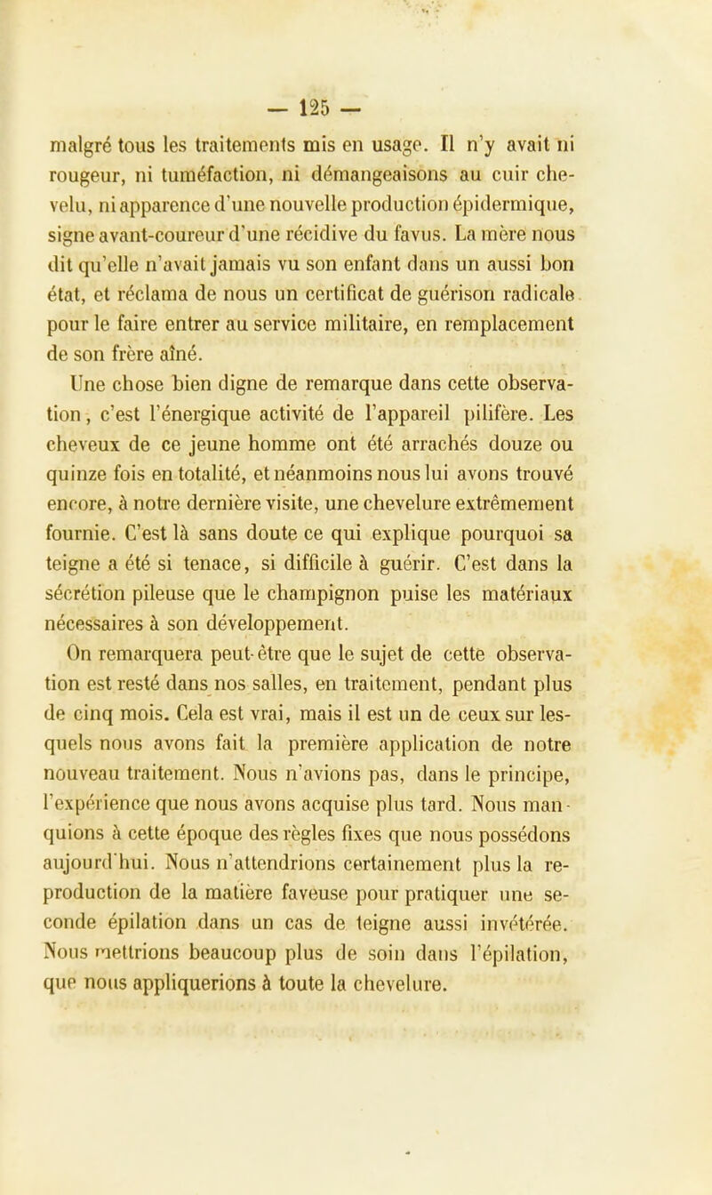 malgré tous les traitements mis en usage. Il n'y avait ni rougeur, ni tuméfaction, ni démangeaisons au cuir che- velu, ni apparence d'une nouvelle production épidermique, signe avant-coureur d'une récidive du favus. La mère nous dit qu'elle n'avait jamais vu son enfant dans un aussi bon état, et réclama de nous un certificat de guérison radicale pour le faire entrer au service militaire, en remplacement de son frère aîné. Une chose bien digne de remarque dans cette observa- tion , c'est l'énergique activité de l'appareil pilifère. Les cheveux de ce jeune homme ont été arrachés douze ou quinze fois en totalité, et néanmoins nous lui avons trouvé encore, à notre dernière visite, une chevelure extrêmement fournie. C'est là sans doute ce qui explique pourquoi sa teigne a été si tenace, si difficile à guérir. C'est dans la sécrétion pileuse que le champignon puise les matériaux nécessaires à son développement. On remarquera peut- être que le sujet de cette observa- tion est resté dans nos salles, en traitement, pendant plus de cinq mois. Cela est vrai, mais il est un de ceux sur les- quels nous avons fait la première application de notre nouveau traitement. Nous n'avions pas, dans le principe, l'expérience que nous avons acquise plus tard. Nous man- quions à cette époque des règles fixes que nous possédons aujourd'hui. Nous n'attendrions certainement plus la re- production de la matière faveuse pour pratiquer une se- conde épilation dans un cas de teigne aussi invétérée. Nous retirions beaucoup plus de soin dans l'épilation, que nous appliquerions à toute la chevelure.