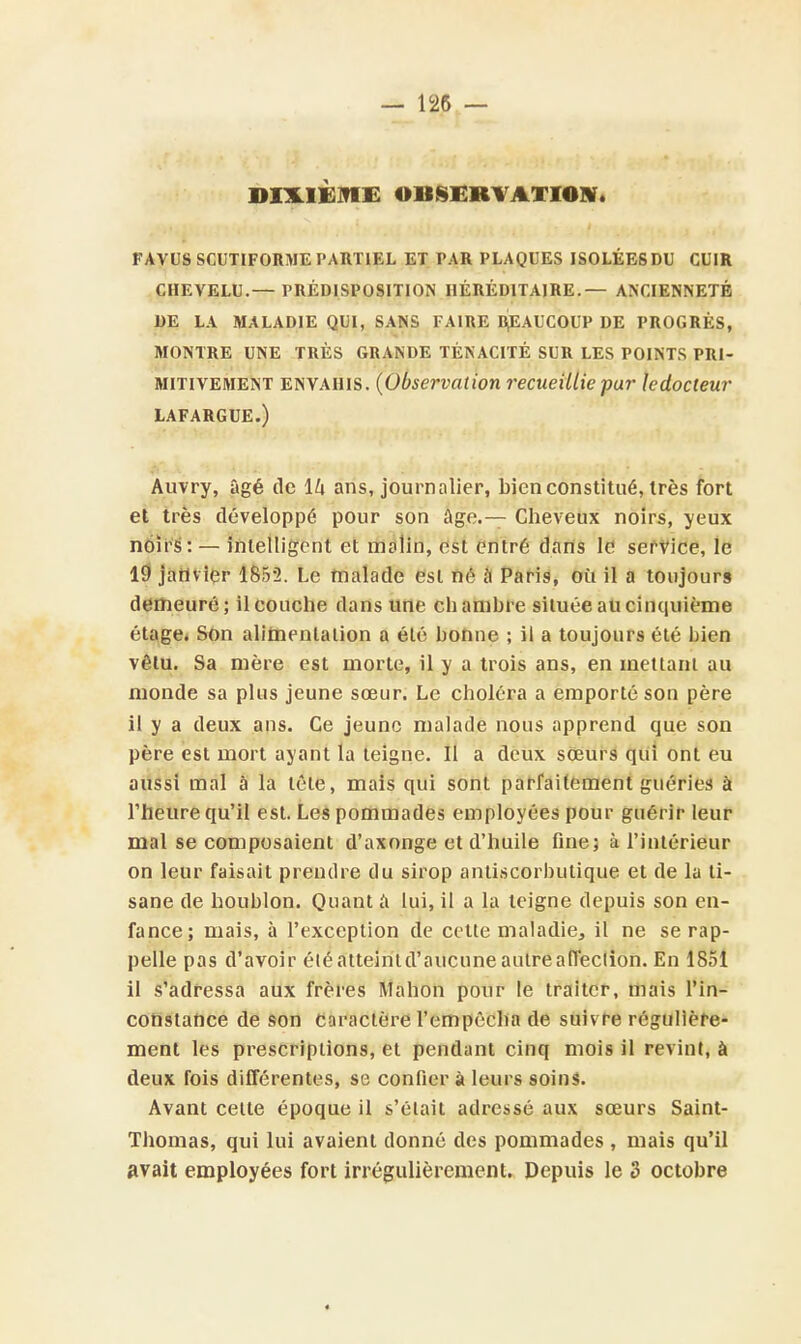 DIXIÈME OBSERVATION. FAVUS SCUTIFORME PARTIEL ET PAR PLAQUES ISOLÉES DU CL'IR CHEVELU.— PRÉDISPOSITION HÉRÉDITAIRE.— ANCIENNETÉ DE LA MALADIE QUI, SANS FAIRE BEAUCOUP DE PROGRÈS, MONTRE UNE TRÈS GRANDE TÉNACITÉ SUR LES POINTS PRI- MITIVEMENT envahis. (Observation recueillie par ledocteur LAFARGUE.) Auvry, âgé de lZi ans, journalier, bien constitué, très fort et très développé pour son âge.— Cheveux noirs, yeux noirs: — intelligent et malin, est entré dans le service, le 19 janvier 1852. Le malade est né à Paris, où il a toujours demeuré; il couche dans une chambre située au cinquième étage. Son alimentation a été bonne ; il a toujours été bien vêtu. Sa mère est morte, il y a trois ans, en mettant au monde sa plus jeune sœur. Le choléra a emporté son père il y a deux ans. Ce jeune malade nous apprend que son père est mort ayant la teigne. Il a deux sœurs qui ont eu aussi mal à la tête, mais qui sont parfaitement guéries à l'heure qu'il est. Les pommades employées pour guérir leur mal se composaient d'axonge et d'huile fine; à l'intérieur on leur faisait prendre du sirop antiscorbutique et de la ti- sane de houblon. Quant a lui, il a la teigne depuis son en- fance; mais, à l'exception de cette maladie, il ne se rap- pelle pas d'avoir éléatteintd'aucune autre affection. En 1851 il s'adressa aux frères Manon pour le traiter, mais l'in- constance de son caractère l'empêcha de suivre régulière- ment les prescriptions, et pendant cinq mois il revint, à deux fois différentes, se confier à leurs soins. Avant celte époque il s'élait adressé aux sœurs Saint- Thomas, qui lui avaient donné des pommades , mais qu'il avait employées fort irrégulièrement. Depuis le 3 octobre *