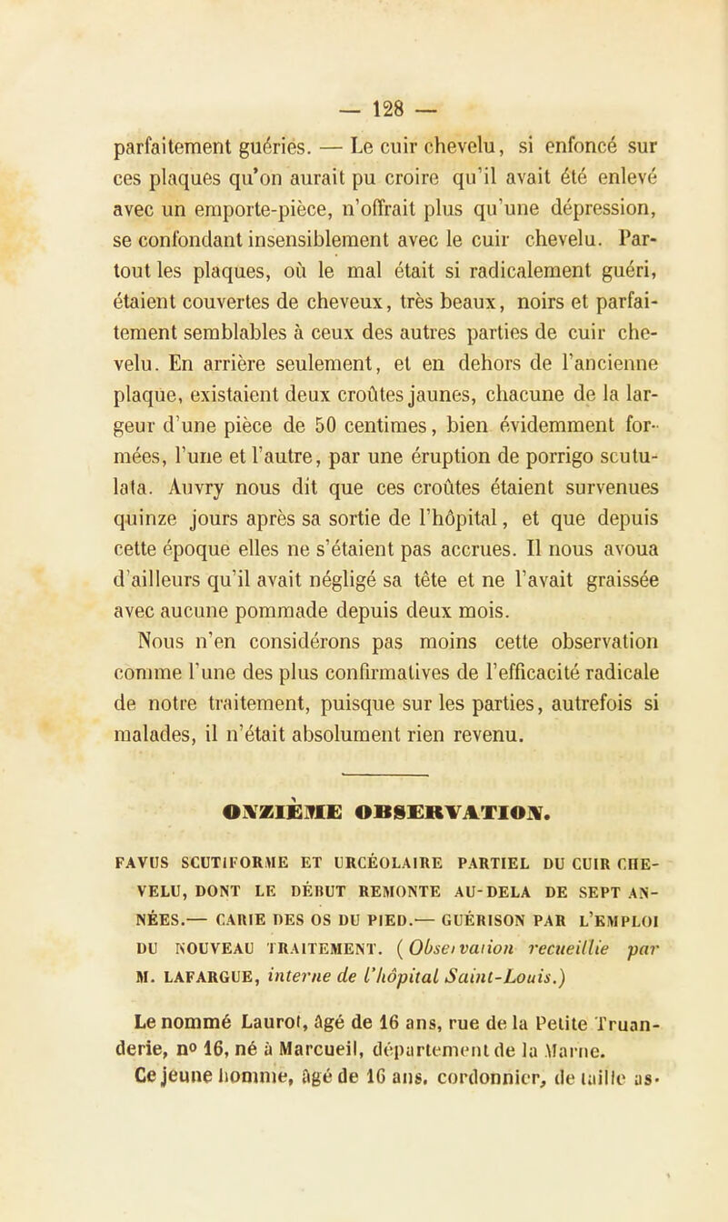 parfaitement guéries. — Le cuir chevelu, si enfoncé sur ces plaques qu'on aurait pu croire qu'il avait été enlevé avec un emporte-pièce, n'offrait plus qu'une dépression, se confondant insensiblement avec le cuir chevelu. Par- tout les plaques, où le mal était si radicalement guéri, étaient couvertes de cheveux, très beaux, noirs et parfai- tement semblables à ceux des autres parties de cuir che- velu. En arrière seulement, et en dehors de l'ancienne plaque, existaient deux croûtes jaunes, chacune de la lar- geur d'une pièce de 50 centimes, bien évidemment for- mées, l'une et l'autre, par une éruption de porrigo scutu- lata. Auvry nous dit que ces croûtes étaient survenues quinze jours après sa sortie de l'hôpital, et que depuis cette époque elles ne s'étaient pas accrues. Il nous avoua d'ailleurs qu'il avait négligé sa tête et ne l'avait graissée avec aucune pommade depuis deux mois. Nous n'en considérons pas moins cette observation comme l'une des plus confirmalives de l'efficacité radicale de notre traitement, puisque sur les parties, autrefois si malades, il n'était absolument rien revenu. ONZIÈME OBSERVATION. FAVUS SCUTiFORME ET URCÉOLAIRE PARTIEL DU CUIR CIIE- VELU, DONT LE DÉBUT REMONTE AU-DELA DE SEPT AN- NÉES.— CARIE DES OS DU PIED.— GUÉRISON PAR L'EMPLOI DU NOUVEAU TRAITEMENT. ( Obseï vaiion recueillie par M. LAFARGUE, interne de l'hôpital Saint-Louis.) Le nommé Laurot, Agé de 16 ans, rue de la Petite Truan- derie, n° 16, né à Marcueil, département dé la Marne. Ce jeune homme, âgé de 10 ans. cordonnier, de taille as-