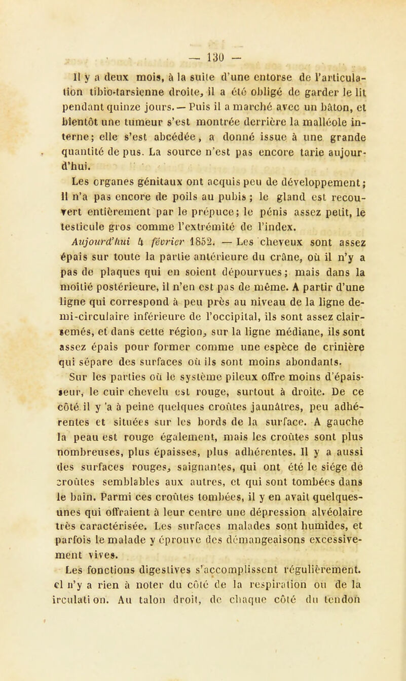 Il y a deux mois, à la suile d'une entorse de l'articula- tion tibio-tarsienne droite, il a été obligé de garder le lit pendant quinze jours. — Puis il a marché avec un bâton, et bientôt une tumeur s'est montrée derrière la malléole in- terne; elle s'est abeédée, a donné issue à une grande quantité de pus. La source n'est pas encore tarie aujour- d'hui. Les organes génitaux ont acquis peu de développement; 11 n'a pas encore de poils au pubis ; le gland est recou- rert entièrement par le prépuce; le pénis assez petit, le testicule gros comme l'extrémité de l'index. Aujourd'hui U février 1852. — Les cheveux sont assez épais sur toute la partie antérieure du crâne, où il n'y a pas de plaques qui en soient dépourvues ; mais dans la moitié postérieure, il n'en est pas de même. A partir d'une ligne qui correspond à peu près au niveau de la ligne de- mi-circulaire inférieure de l'occipital, ils sont assez clair- semés, et dans cette région, sur la ligne médiane, ils sont assez épais pour former comme une espèce de crinière qui sépare des surfaces où ils sont moins abondants. Sur les parties où le système pileux offre moins d'épais- seur, le cuir chevelu est rouge, surtout à droite. De ce côté il y 'a à peine quelques croûtes jaunâtres, peu adhé- rentes et situées sur les bords de la surface. A gauche la peau est rouge également, mais les croûtes sont plus nombreuses, plus épaisses, plus adhérentes. 11 y a aussi des surfaces rouges, saignantes, qui ont été le siège de croûtes semblables aux autres, et qui sont tombées dans le bain. Parmi ces croûtes tombées, il y en avait quelques- unes qui offraient à leur centre une dépression alvéolaire très caractérisée. Les surraces malades sont humides, et parfois le malade y éprouve des démangeaisons excessive- ment vives. Les fonctions digeslives s'accomplissent régulièrement, cl n'y a rien à noter du côlé de la respiration ou de la irculation. Au talon droit, de ebaque côlé du tendon