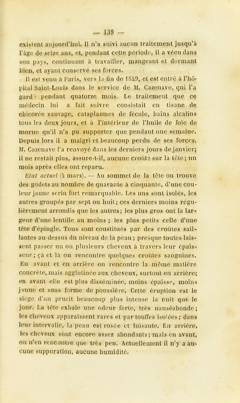 existent aujourd'hui. 11 n'a suivi aucun traitement jusqu'à l'âge de seize ans, et, pendant celle période, il a vécu dans son pays, continuant ù travailler, mangeant et dormant bien, et ayant conservé ses forces. Il est venu à Paris, vers la fin de 1849, et est entré à l'hô- pilal Saint-Louis dans le service de M. Cazenavc, qui Ta gard'i pendant quatorze mois. Le traitement que ce médecin lui a fait suivre consistait en tisane de chicorée sauvage, cataplasmes de fécule, bains alcalins tous les deux jours, et à l'intérieur de l'huile de foie de morue qu'il n'a pu supporter que pendant une semaine. Depuis lors il a maigri et beaucoup perdu de ses forces. M. Cazenave l'a renvoyé dans les derniers jours de janvier; il ne restait plus, assure-t-il, aucune croûte sur la tèle; un mois après elles ont reparu. Etat actuel (l\ mars). — Au sommet de la tête on trouve des godets au nombre de quarante à cinquante, d'une cou- leur jaune serin forl remarquable. Les uns sont isolés, les autres groupés par sept ou huit; ces derniers moins régu- lièrement arrondis que les autres; les plus gros ont la lar- geur d'une lentille au moins ; les plus petits celle d'une tète d'épingle. Tous sont constilués par des croûtes sail- lantes au-dessus du niveau de la peau; presque toules lais- sent passer un ou plusieurs cheveux à travers leur épais- seur; ça et là on rencontre quelques croûtes sanguines. En avant et en arrière on rencontre la môme matière concrète, mais agglutinée aux cheveux, surtout en arrière; en avant elle est plus disséminée, moins épaisse, moins jnune et sous forme dépoussière. Cette éruption est le siège d'un prurit beaucoup plus intense la nuit qut le jour. La lêlc exhale une odeur ferte, très nauséabonde; les cheveux apparaissent rares et par touffes isolées; dans leur intervalle, la peau est rosée et luisante. En arrière, les cheveux sont encore assez abondants; mais en avant, on n'en rencontre que très peu. Actuellement il n'y a au- cune suppuration, aucune humidité.