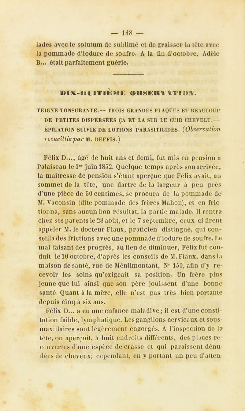 ta des avec le solutum de sublimé et de graisser la tête avec la pommade d'iodure de soufre. A la fin d'octobre, Adèle B... était parfaitement guérie. DIX-HUITIÈME OBSERV ITH»]*'. TEIGNE TONSURANTE.— TROIS GRANDES PLAQUES ET BEAUCOUP DE PETITES DISPERSÉES ÇA ET LA SUR LE CUIR CHEVELU.— épilation suivie de lotions parasiticides. (Observation recueillie par m. DEFFIS.) Félix D..., âgé fie huit ans et demi, fut mis en pension à Palaiseau le 1 juin 1852. Quelque temps après son arrivée, la maîtresse de pension s'étant aperçue que Félix avait, au sommet de la tête, une dartre de la largeur à peu près d'une pièce de 50 centimes, se procura de la pommade de M. Vaconsin (dite pommade des frères Manon), et en fric- tionna, sans aucun bon résultat, la partie malade. Il rentra chez ses parents le 28 août, et le 7 septembre, ceux-ci firent appeler M. le docteur Fiaux, praticien distingué, qui con- seilla des frictions avec une pommade d'iodure de soufre. Le mal faisant des progrès, au lieu de diminuer, Félix fut con- duit le 10 octobre, d'après les conseils de M. Fiaux, dans la maison de santé, rue de Ménilmontant, N 150, afin d'y re- cevoir les soins qu'exigeait sa position. Un frère plus jeune que lui ainsi que son père jouissent d'une bonne santé. Quant à la mère, elle n'est pas très bien portante depuis cinq à six ans. Félix D... a eu une enfance maladive ; il est d'une consti- tution faible, lymphatique. Les ganglions cervicaux et sous- maxillaires sont légèrement engorgés. A l'inspection de la tête, on aperçoit, à huit endroits différent?, des places re- couvertes d'une espèce décrasse et qui paraissent dénu- dées de cheveux; cependant, en y portant un peu d'alleu-