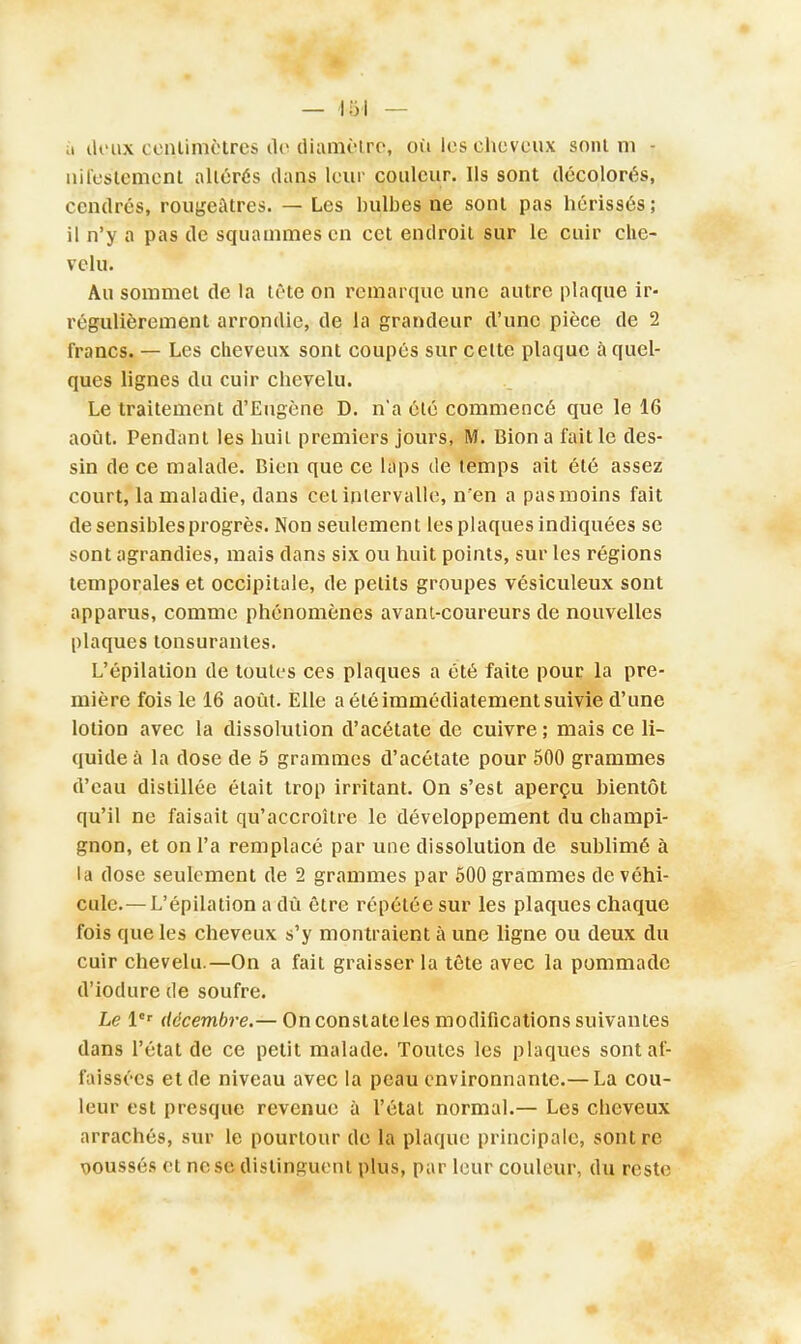 ù deux centimètres de diamètre, où les cheveux sont m - niièstement altérés dans leur couleur. Ils sont décolorés, cendrés, rougeatres. — Les bulbes ne sont pas hérissés; il n'y a pas de squammes en cet endroit sur le cuir che- velu. Au sommet de la tête on remarque une autre plaque ir- régulièrement arrondie, de la grandeur d'une pièce de 2 francs. — Les cheveux sont coupés sur celte plaque à quel- ques lignes du cuir chevelu. Le traitement d'Eugène D. n'a été commencé que le 16 août. Pendant les huit premiers jours, M. Bion a fait le des- sin de ce malade. Bien que ce laps tle temps ait été assez court, la maladie, dans cet intervalle, n'en a pasmoins fait de sensibles progrès. Non seulement les plaques indiquées se sont agrandies, mais dans six ou huit points, sur les régions temporales et occipitale, de petits groupes vésiculeux sont apparus, comme phénomènes avant-coureurs de nouvelles plaques lonsurantes. L'épilation de toutes ces plaques a été faite pour la pre- mière fois le 16 août. Elle a été immédiatement suivie d'une lotion avec la dissolution d'acétate de cuivre ; mais ce li- quide à la dose de 5 grammes d'acétate pour 500 grammes d'eau distillée était trop irritant. On s'est aperçu bientôt qu'il ne faisait qu'accroître le développement du champi- gnon, et on l'a remplacé par une dissolution de sublimé à la dose seulement de 2 grammes par 500 grammes de véhi- cule.—L'épilation a dû être répétée sur les plaques chaque fois que les cheveux s'y montraient à une ligne ou deux du cuir chevelu.—On a fait graisser la tête avec la pommade d'iodure de soufre. Le 1er décembre.— On constate les modifications suivantes dans l'état de ce petit malade. Toutes les plaques sont af- faissées et de niveau avec la peau environnante.— La cou- leur est presque revenue à l'état normal.— Les cheveux arrachés, sur le pourtour de la plaque principale, sonlre ooussés et ne se distinguent plus, par leur couleur, du reste