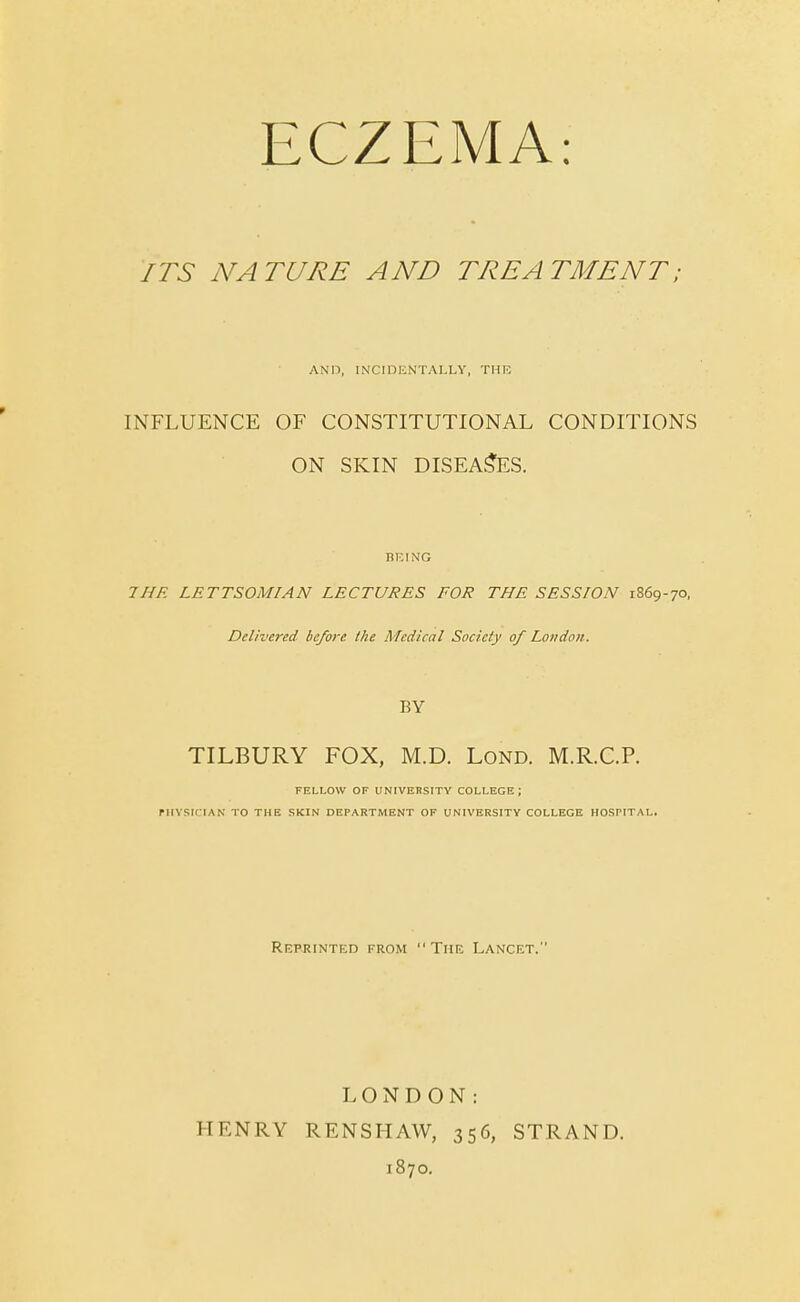ECZEMA: ITS NATURE AND TREATMENT; AND, INCIDENTALLY, THE INFLUENCE OF CONSTITUTIONAL CONDITIONS ON SKIN DISEASES. BEING THE LETTSOMIAN LECTURES FOR THE SESSION 1869-70, Delivered be/ore the Medical Society of London. BY TILBURY FOX, M.D. Lond. M.R.C.P. FELLOW OF UNIVERSITY COLLEGE ; PHYSICIAN TO THE SKIN DEPARTMENT OF UNIVERSITY COLLEGE HOSPITAL. Reprinted from The Lancet. HENRY LONDON: RENSHAW, 356, 1870. STRAND.