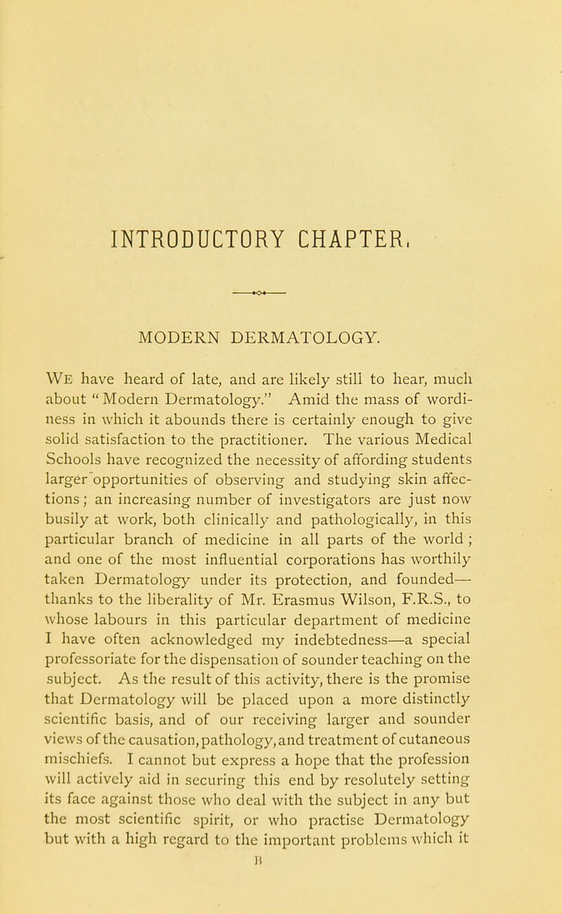 INTRODUCTORY CHAPTER, MODERN DERMATOLOGY. We have heard of late, and are likely still to hear, much about  Modern Dermatology. Amid the mass of wordi- ness in which it abounds there is certainly enough to give solid satisfaction to the practitioner. The various Medical Schools have recognized the necessity of affording students larger opportunities of observing and studying skin affec- tions ; an increasing number of investigators are just now busily at work, both clinically and pathologically, in this particular branch of medicine in all parts of the world ; and one of the most influential corporations has worthily taken Dermatology under its protection, and founded— thanks to the liberality of Mr. Erasmus Wilson, F.R.S., to whose labours in this particular department of medicine I have often acknowledged my indebtedness—a special professoriate for the dispensation of sounder teaching on the subject. As the result of this activity, there is the promise that Dermatology will be placed upon a more distinctly scientific basis, and of our receiving larger and sounder views of the causation, pathology, and treatment of cutaneous mischiefs. I cannot but express a hope that the profession will actively aid in securing this end by resolutely setting its face against those who deal with the subject in any but the most scientific spirit, or who practise Dermatology but with a high regard to the important problems which it R