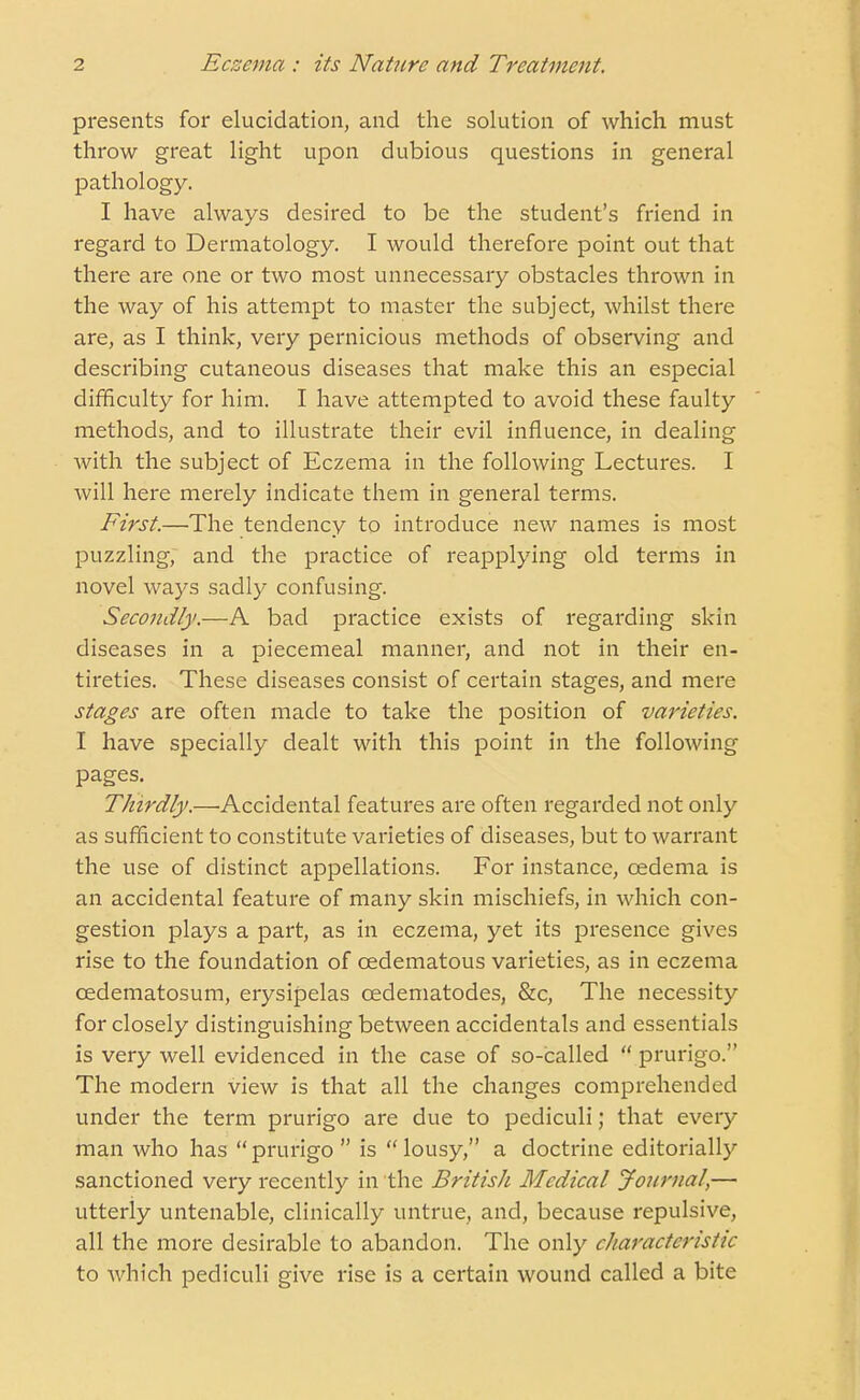 presents for elucidation, and the solution of which must throw great light upon dubious questions in general pathology. I have always desired to be the student's friend in regard to Dermatology. I would therefore point out that there are one or two most unnecessary obstacles thrown in the way of his attempt to master the subject, whilst there are, as I think, very pernicious methods of observing and describing cutaneous diseases that make this an especial difficulty for him. I have attempted to avoid these faulty methods, and to illustrate their evil influence, in dealing with the subject of Eczema in the following Lectures. I will here merely indicate them in general terms. First.—The tendency to introduce new names is most puzzling, and the practice of reapplying old terms in novel ways sadly confusing. Secondly.—A bad practice exists of regarding skin diseases in a piecemeal manner, and not in their en- tireties. These diseases consist of certain stages, and mere stages are often made to take the position of varieties. I have specially dealt with this point in the following pages. Thirdly.—Accidental features are often regarded not only as sufficient to constitute varieties of diseases, but to warrant the use of distinct appellations. For instance, oedema is an accidental feature of many skin mischiefs, in which con- gestion plays a part, as in eczema, yet its presence gives rise to the foundation of cedematous varieties, as in eczema cedematosum, erysipelas cedematodes, &c, The necessity for closely distinguishing between accidentals and essentials is very well evidenced in the case of so-called  prurigo. The modern view is that all the changes comprehended under the term prurigo are due to pediculi; that every man who has  prurigo  is  lousy, a doctrine editorially sanctioned very recently in the British Medical Journal,— utterly untenable, clinically untrue, and, because repulsive, all the more desirable to abandon. The only characteristic to which pediculi give rise is a certain wound called a bite