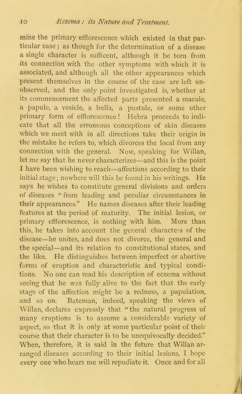 mine the primary efflorescence which existed in that par- ticular caseJ as though for the determination of a disease a single character is sufficent, although it be torn from its connection with the other symptoms with which it is associated, and although all the other appearances which present themselves in the course of the case are left un- observed, and the only point investigated is, whether at its commencement the affected parts presented a macule, a papule, a vesicle, a bulla, a pustule, or some other primary form of efflorescence ! Hebra proceeds to indi- cate that all the erroneous conceptions of skin diseases which we meet with in all directions take their origin in the mistake he refers to, which divorces the local from any connection with the general. Now, speaking for Willan, let me say that he never characterizes—and this is the point I have been wishing to reach—affections according to their initial stage; nowhere will this be found in his writings. He says he wishes to constitute general divisions and orders of diseases  from leading and peculiar circumstances in their appearances. He names diseases after their leading features at the period of maturity. The initial lesion, or primary efflorescence, is nothing with him. More than this, he takes into account the general characters of the disease—he unites, and does not divorce, the general and the special—and its relation to constitutional states, and the like. He distinguishes between imperfect or abortive forms of eruption and characteristic and typical condi- tions. No one can read his description of eczema without seeing that he was fully alive to the fact that the early stage of the affection might be a redness, a papulation, and so on. Bateman, indeed, speaking the views of Willan, declares expressly that  the natural progress of many eruptions is to assume a considerable variety of aspect, so that it is only at some particular point of their course that their character is to be unequivocally decided. When, therefore, it is said in the future that Willan ar- ranged diseases according to their initial lesions, I hope every one who hears me will repudiate it. Once and for all