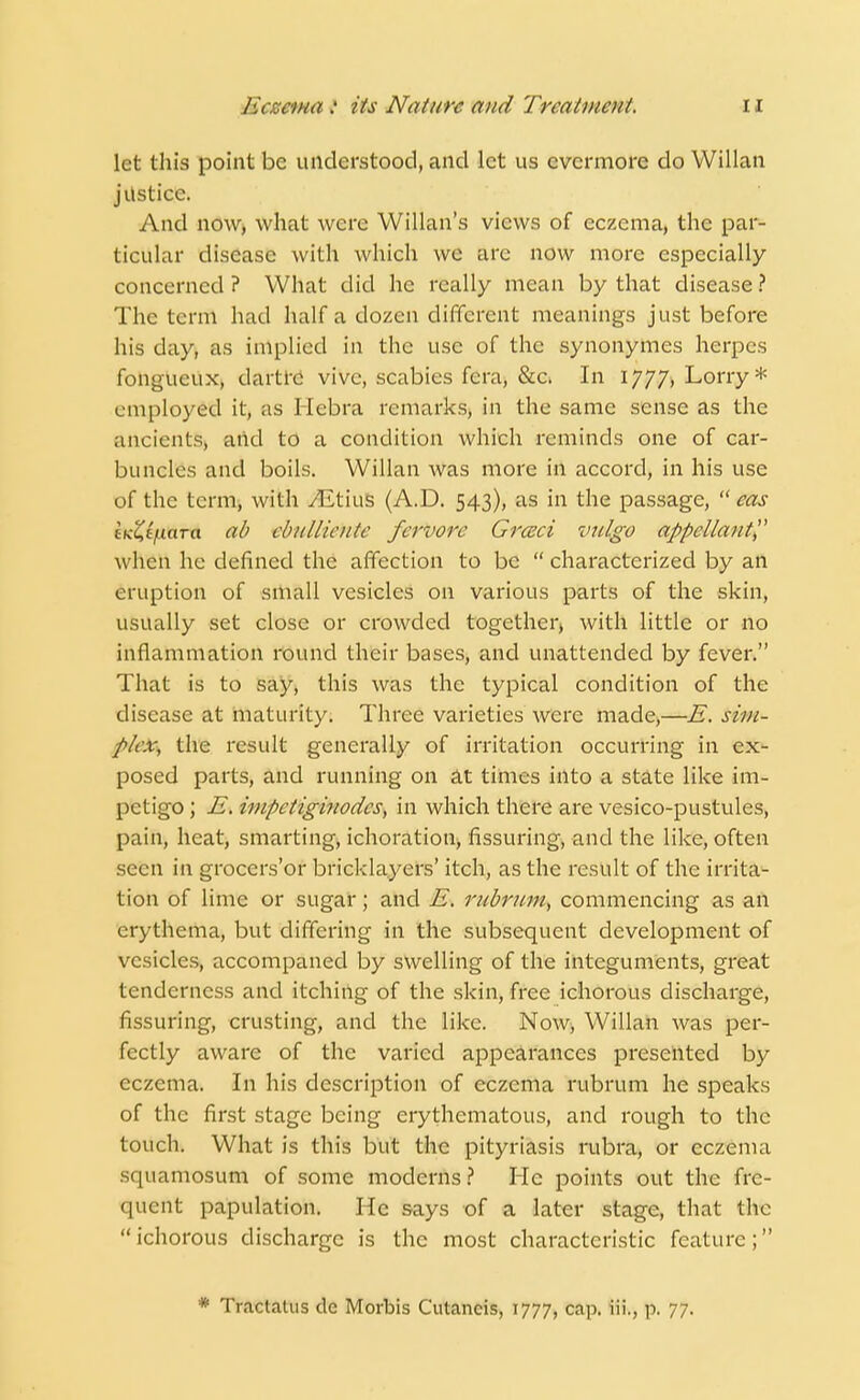 let this point be understood, and let us evermore do Willan justice. And now, what were Willan's views of eczema, the par- ticular disease with which we are now more especially concerned? What did he really mean by that disease? The term had half a dozen different meanings just before his day, as implied in the use of the synonymes herpes fohgUeilx> dartre vivc, scabies fera, &c. In 1777, Lorry* employed it, as Hebra remarks, in the same sense as the ancients, add to a condition which reminds one of car- buncles and boils. Willan was more in accord, in his use of the term, with vEtius (A.D. 543), as in the passage,  eas ttiZtfxara ad cbitlliciitc fervore Grceci vulgo appellant when he defined the affection to be  characterized by an eruption of small vesicles on various parts of the skin, usually set close or crowded together, with little or no inflammation round their bases, and unattended by fever. That is to say, this was the typical condition of the disease at maturity. Three varieties were made,—E. sim- plex, the result generally of irritation occurring in ex- posed parts, and running on at times into a state like im- petigo ; E. impetigbiodcs, in which there are vesico-pustules, pain, heat, smarting, ichoration, Assuring, and the like, often seen in grocers'or bricklayers' itch, as the result of the irrita- tion of lime or sugar; and E. rubrum, commencing as an erythema, but differing in the subsequent development of vesicles, accompaned by swelling of the integuments, great tenderness and itching of the skin, free ichorous discharge, Assuring, crusting, and the like. Now, Willan was per- fectly aware of the varied appearances presented by eczema. In his description of eczema rubrum he speaks of the first stage being erythematous, and rough to the touch. What is this but the pityriasis rubra, or eczema squamosum of some moderns? He points out the frc- <|iu:nt papulation. He says of a later stage, that the ichorous discharge is the most characteristic feature; * Tractatus dc Morbis Cutancis, 1777, cap. iii., p. 77.