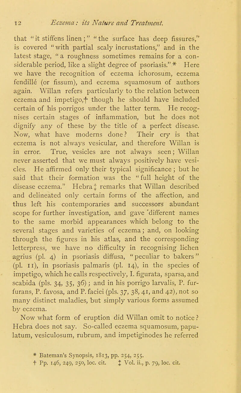 that it stiffens linen; the surface has deep fissures, is covered with partial scaly incrustations, and in the latest stage,  a roughness sometimes remains for a con- siderable period, like a slight degree of psoriasis. * Here we have the recognition of eczema ichorosum, eczema fendille (or fissum), and eczema squamosum of authors again. Willan refers particularly to the relation between eczema and impetigo,-f- though he should have included certain of his porrigos under the latter term. He recog- nises certain stages of inflammation, but he does not dignify any of these by the title of a perfect disease. Now, what have moderns done ? Their cry is that eczema is not always vesicular, and therefore Willan is in error. True, vesicles are not always seen; Willan never asserted that we must always positively have vesi- cles. He affirmed only their typical significance ; but he said that their formation was the  full height of the disease eczema. HebraJ remarks that Willan described and delineated only certain forms of the affection, and thus left his contemporaries and successors abundant scope for further investigation, and gave different names to the same morbid appearances which belong to the several stages and varieties of eczema; and, on looking through the figures in his atlas, and the corresponding letterpress, we have no difficulty in recognising lichen agrius (pi. 4) in psoriasis diffusa,  peculiar to bakers (pi. 11), in psoriasis palmaris (pi. 14), in the species of impetigo, which he calls respectively, I. figurata, sparsa, and scabida (pis. 34, 35, 36); and in his porrigo larvalis, P. fur- furans, P. favosa, and P. faciei (pis. 37, 38, 41, and 42), not so many distinct maladies, but simply various forms assumed by eczema. Now what form of eruption did Willan omit to notice ? Hebra does not say. So-called eczema squamosum, papu- latum, vesiculosum, rubrum, and impetiginodes he referred * Bateman's Synopsis, 1813, pp. 254, 255. t Pp. 146, 249, 250, loc. cit. X Vol. ii., p. 79, loc. cit.