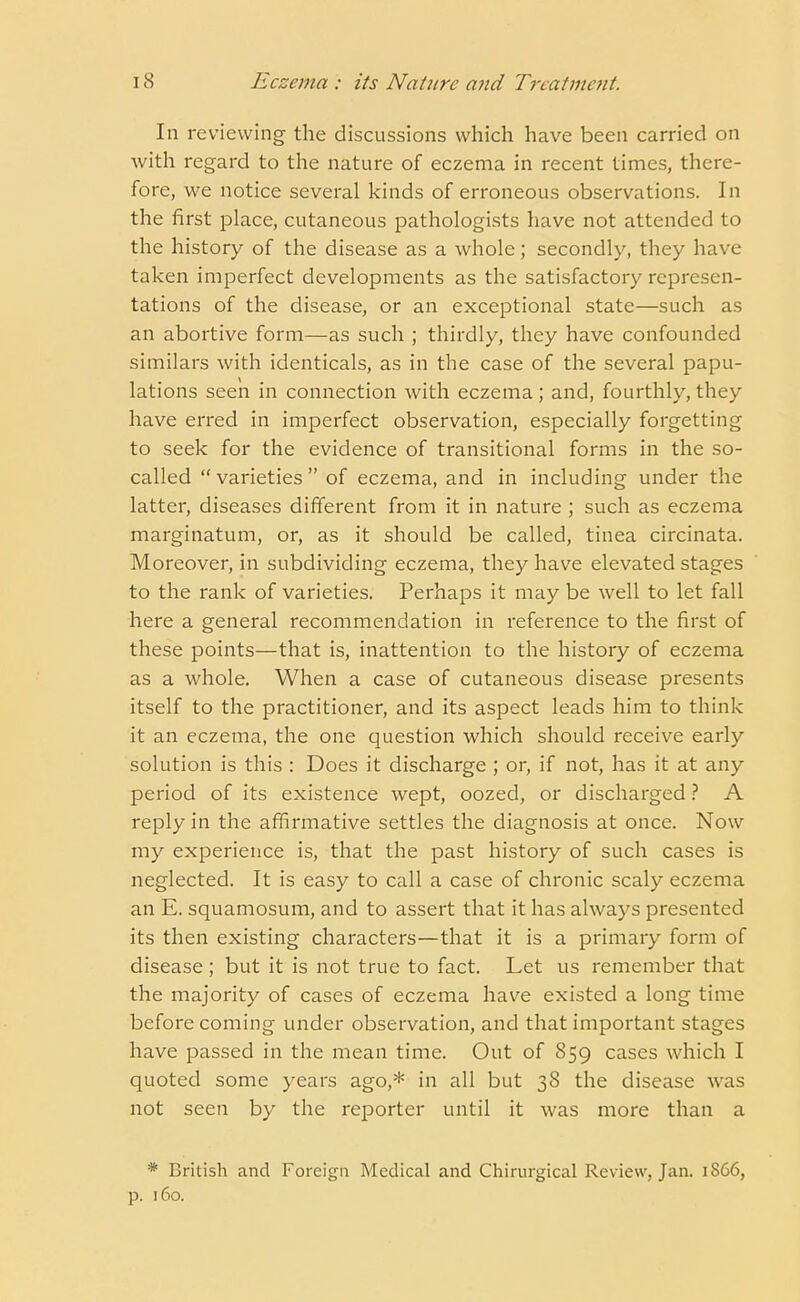 In reviewing the discussions which have been carried on with regard to the nature of eczema in recent times, there- fore, we notice several kinds of erroneous observations. In the first place, cutaneous pathologists have not attended to the history of the disease as a whole; secondly, they have taken imperfect developments as the satisfactory represen- tations of the disease, or an exceptional state—such as an abortive form—as such ; thirdly, they have confounded similars with identicals, as in the case of the several papu- lations seen in connection with eczema; and, fourthly, they have erred in imperfect observation, especially forgetting to seek for the evidence of transitional forms in the so- called varieties of eczema, and in including under the latter, diseases different from it in nature ; such as eczema marginatum, or, as it should be called, tinea circinata. Moreover, in subdividing eczema, they have elevated stages to the rank of varieties. Perhaps it may be well to let fall here a general recommendation in reference to the first of these points—that is, inattention to the history of eczema as a whole. When a case of cutaneous disease presents itself to the practitioner, and its aspect leads him to think it an eczema, the one question which should receive early solution is this : Does it discharge ; or, if not, has it at any period of its existence wept, oozed, or discharged ? A reply in the affirmative settles the diagnosis at once. Now my experience is, that the past history of such cases is neglected. It is easy to call a case of chronic scaly eczema an E. squamosum, and to assert that it has always presented its then existing characters—that it is a primary form of disease ; but it is not true to fact. Let us remember that the majority of cases of eczema have existed a long time before coming under observation, and that important stages have passed in the mean time. Out of 859 cases which I quoted some years ago,* in all but 38 the disease was not seen by the reporter until it was more than a * British and Foreign Medical and Chirurgical Review, Jan. 1866, p. 160.