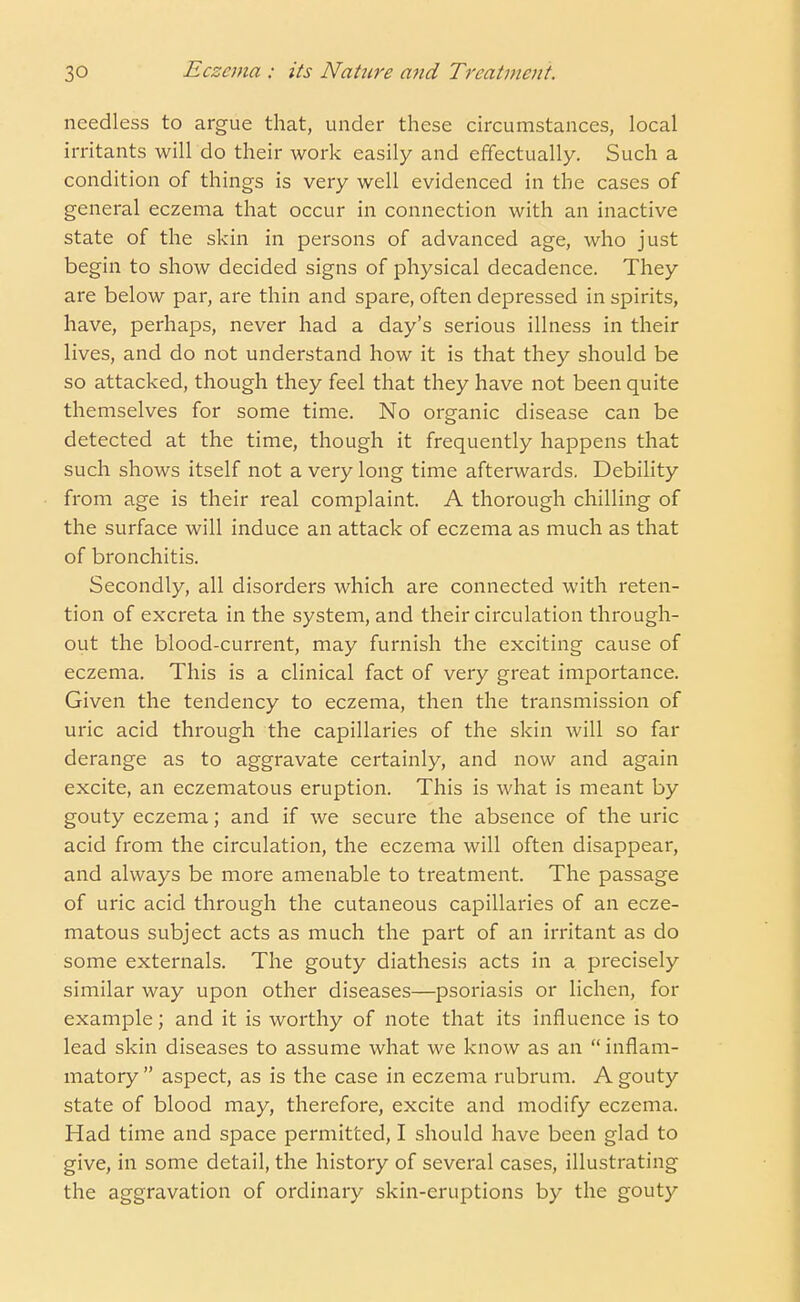 needless to argue that, under these circumstances, local irritants will do their work easily and effectually. Such a condition of things is very well evidenced in the cases of general eczema that occur in connection with an inactive state of the skin in persons of advanced age, who just begin to show decided signs of physical decadence. They are below par, are thin and spare, often depressed in spirits, have, perhaps, never had a day's serious illness in their lives, and do not understand how it is that they should be so attacked, though they feel that they have not been quite themselves for some time. No organic disease can be detected at the time, though it frequently happens that such shows itself not a very long time afterwards. Debility from age is their real complaint. A thorough chilling of the surface will induce an attack of eczema as much as that of bronchitis. Secondly, all disorders which are connected with reten- tion of excreta in the system, and their circulation through- out the blood-current, may furnish the exciting cause of eczema. This is a clinical fact of very great importance. Given the tendency to eczema, then the transmission of uric acid through the capillaries of the skin will so far derange as to aggravate certainly, and now and again excite, an eczematous eruption. This is what is meant by gouty eczema; and if we secure the absence of the uric acid from the circulation, the eczema will often disappear, and always be more amenable to treatment. The passage of uric acid through the cutaneous capillaries of an ecze- matous subject acts as much the part of an irritant as do some externals. The gouty diathesis acts in a precisely similar way upon other diseases—psoriasis or lichen, for example; and it is worthy of note that its influence is to lead skin diseases to assume what we know as an inflam- matory  aspect, as is the case in eczema rubrum. A gouty state of blood may, therefore, excite and modify eczema. Had time and space permitted, I should have been glad to give, in some detail, the history of several cases, illustrating the aggravation of ordinary skin-eruptions by the gouty