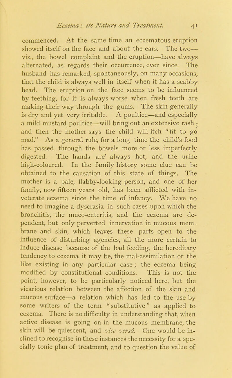 commenced. At the same time an eczematous eruption showed itself on the face and about the ears. The two— viz., the bowel complaint and the eruption—have always alternated, as regards their occurrence, ever since. The husband has remarked, spontaneously, on many occasions, that the child is always well in itself when it has a scabby head. The eruption on the face seems to be influenced by teething, for it is always worse when fresh teeth are making their way through the gums. The skin generally is dry and yet very irritable. A poultice—and especially a mild mustard poultice—will bring out an extensive rash • and then the mother says the child will itch  fit to go mad. As a general rule, for a long time the child's food has passed through the bowels more or less imperfectly digested. The hands are^ always hot, and the urine high-coloured. In the family history some clue can be obtained to the causation of this state of things. The mother is a pale, flabby-looking person, and one of her family, now fifteen years old, has been afflicted with in- veterate eczema since the time of infancy. We have no need to imagine a dyscrasia in such cases upon which the bronchitis, the muco-enteritis, and the eczema are de- pendent, but only perverted innervation in mucous mem- brane and skin, which leaves these parts open to the influence of disturbing agencies, all the more certain to induce disease because of the bad feeding, the hereditary tendency to eczema it may be, the mal-assimilation or the like existing in any particular case ; the eczema being modified by constitutional conditions. This is not the point, however, to be particularly noticed here, but the vicarious relation between the affection of the skin and mucous surface—a relation which has led to the use by some writers of the term substitutive as applied to eczema. There is no difficulty in understanding that, when active disease is going on in the mucous membrane, the skin will be quiescent, and vice versd. One would be in- clined to recognise in these instances the necessity for a spe- cially tonic plan of treatment, and to question the value of