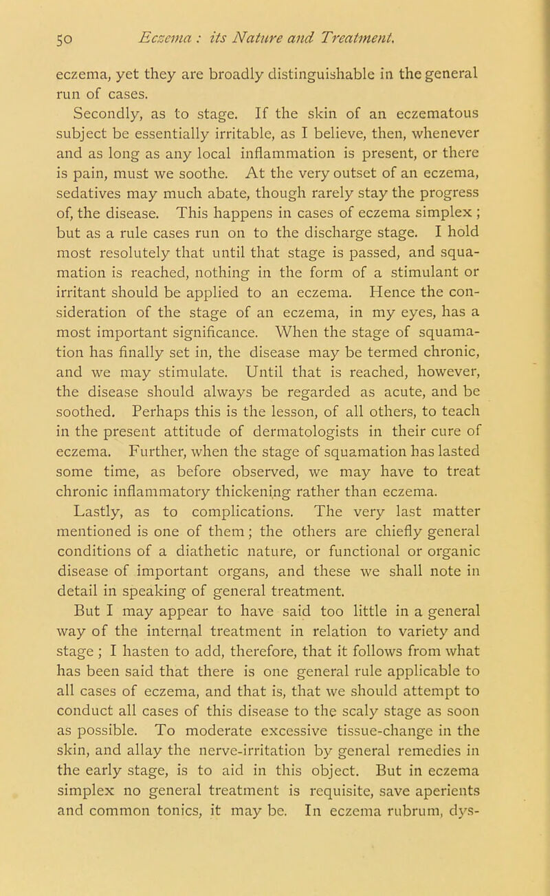 eczema, yet they are broadly distinguishable in the general run of cases. Secondly, as to stage. If the skin of an eczematous subject be essentially irritable, as I believe, then, whenever and as long as any local inflammation is present, or there is pain, must we soothe. At the very outset of an eczema, sedatives may much abate, though rarely stay the progress of, the disease. This happens in cases of eczema simplex ; but as a rule cases run on to the discharge stage. I hold most resolutely that until that stage is passed, and squa- mation is reached, nothing in the form of a stimulant or irritant should be applied to an eczema. Hence the con- sideration of the stage of an eczema, in my eyes, has a most important significance. When the stage of squama- tion has finally set in, the disease may be termed chronic, and we may stimulate. Until that is reached, however, the disease should always be regarded as acute, and be soothed. Perhaps this is the lesson, of all others, to teach in the present attitude of dermatologists in their cure of eczema. Further, when the stage of squamation has lasted some time, as before observed, we may have to treat chronic inflammatory thickening rather than eczema. Lastly, as to complications. The very last matter mentioned is one of them; the others are chiefly general conditions of a diathetic nature, or functional or organic disease of important organs, and these we shall note in detail in speaking of general treatment. But I may appear to have said too little in a general way of the internal treatment in relation to variety and stage ; I hasten to add, therefore, that it follows from what has been said that there is one general rule applicable to all cases of eczema, and that is, that we should attempt to conduct all cases of this disease to the scaly stage as soon as possible. To moderate excessive tissue-change in the skin, and allay the nerve-irritation by general remedies in the early stage, is to aid in this object. But in eczema simplex no general treatment is requisite, save aperients and common tonics, it may be. In eczema rubrum, dys-