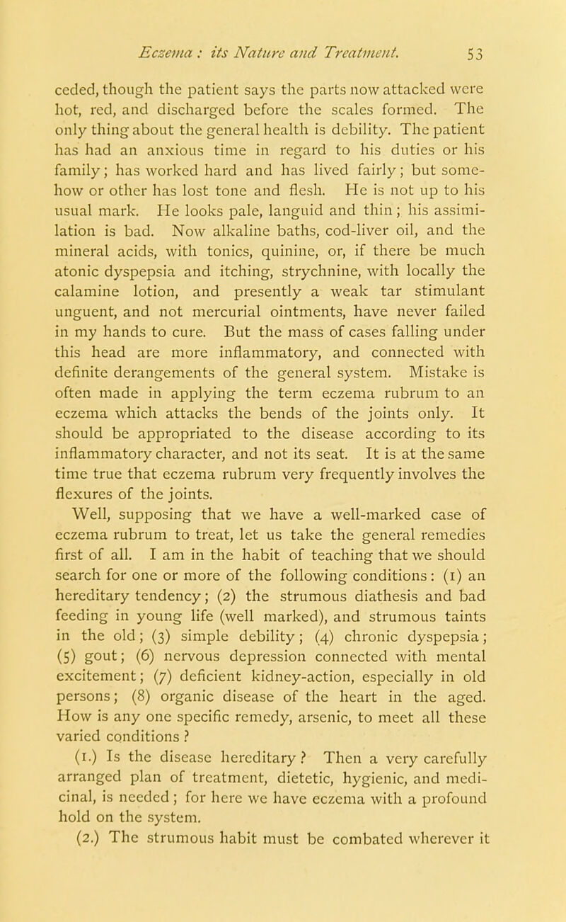 ceded, though the patient says the parts now attacked were hot, red, and discharged before the scales formed. The only thing about the general health is debility. The patient has had an anxious time in regard to his duties or his family; has worked hard and has lived fairly; but some- how or other has lost tone and flesh. He is not up to his usual mark. He looks pale, languid and thin; his assimi- lation is bad. Now alkaline baths, cod-liver oil, and the mineral acids, with tonics, quinine, or, if there be much atonic dyspepsia and itching, strychnine, with locally the calamine lotion, and presently a weak tar stimulant unguent, and not mercurial ointments, have never failed in my hands to cure. But the mass of cases falling under this head are more inflammatory, and connected with definite derangements of the general system. Mistake is often made in applying the term eczema rubrum to an eczema which attacks the bends of the joints only. It should be appropriated to the disease according to its inflammatory character, and not its seat. It is at the same time true that eczema rubrum very frequently involves the flexures of the joints. Well, supposing that we have a well-marked case of eczema rubrum to treat, let us take the general remedies first of all. I am in the habit of teaching that we should search for one or more of the following conditions: (i) an hereditary tendency; (2) the strumous diathesis and bad feeding in young life (well marked), and strumous taints in the old; (3) simple debility; (4) chronic dyspepsia; (5) gout; (6) nervous depression connected with mental excitement; (7) deficient kidney-action, especially in old persons; (8) organic disease of the heart in the aged. How is any one specific remedy, arsenic, to meet all these varied conditions ? (1.) Is the disease hereditary? Then a very carefully arranged plan of treatment, dietetic, hygienic, and medi- cinal, is needed; for here we have eczema with a profound hold on the system. (2.) The strumous habit must be combated wherever it