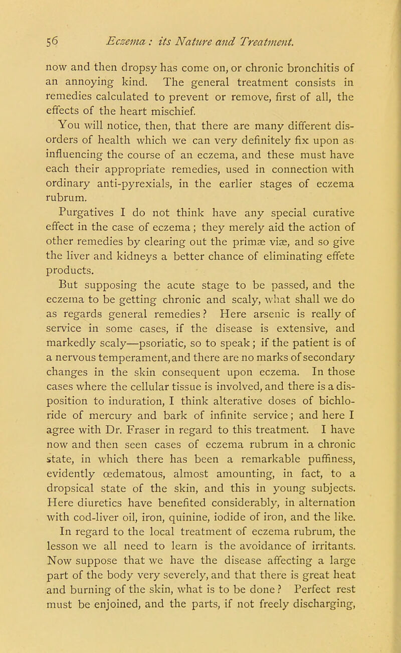 now and then dropsy has come on, or chronic bronchitis of an annoying kind. The general treatment consists in remedies calculated to prevent or remove, first of all, the effects of the heart mischief. You will notice, then, that there are many different dis- orders of health which we can very definitely fix upon as influencing the course of an eczema, and these must have each their appropriate remedies, used in connection with ordinary anti-pyrexials, in the earlier stages of eczema rubrum. Purgatives I do not think have any special curative effect in the case of eczema; they merely aid the action of other remedies by clearing out the primae vis, and so give the liver and kidneys a better chance of eliminating effete products. But supposing the acute stage to be passed, and the eczema to be getting chronic and scaly, what shall we do as regards general remedies ? Here arsenic is really of service in some cases, if the disease is extensive, and markedly scaly—psoriatic, so to speak; if the patient is of a nervous temperament, and there are no marks of secondary changes in the skin consequent upon eczema. In those cases where the cellular tissue is involved, and there is a dis- position to induration, I think alterative doses of bichlo- ride of mercury and bark of infinite service; and here I agree with Dr. Fraser in regard to this treatment. I have now and then seen cases of eczema rubrum in a chronic state, in which there has been a remarkable puffiness, evidently cedematous, almost amounting, in fact, to a dropsical state of the skin, and this in young subjects. Here diuretics have benefited considerably, in alternation with cod-liver oil, iron, quinine, iodide of iron, and the like. In regard to the local treatment of eczema rubrum, the lesson we all need to learn is the avoidance of irritants. Now suppose that we have the disease affecting a large part of the body very severely, and that there is great heat and burning of the skin, what is to be done ? Perfect rest must be enjoined, and the parts, if not freely discharging,