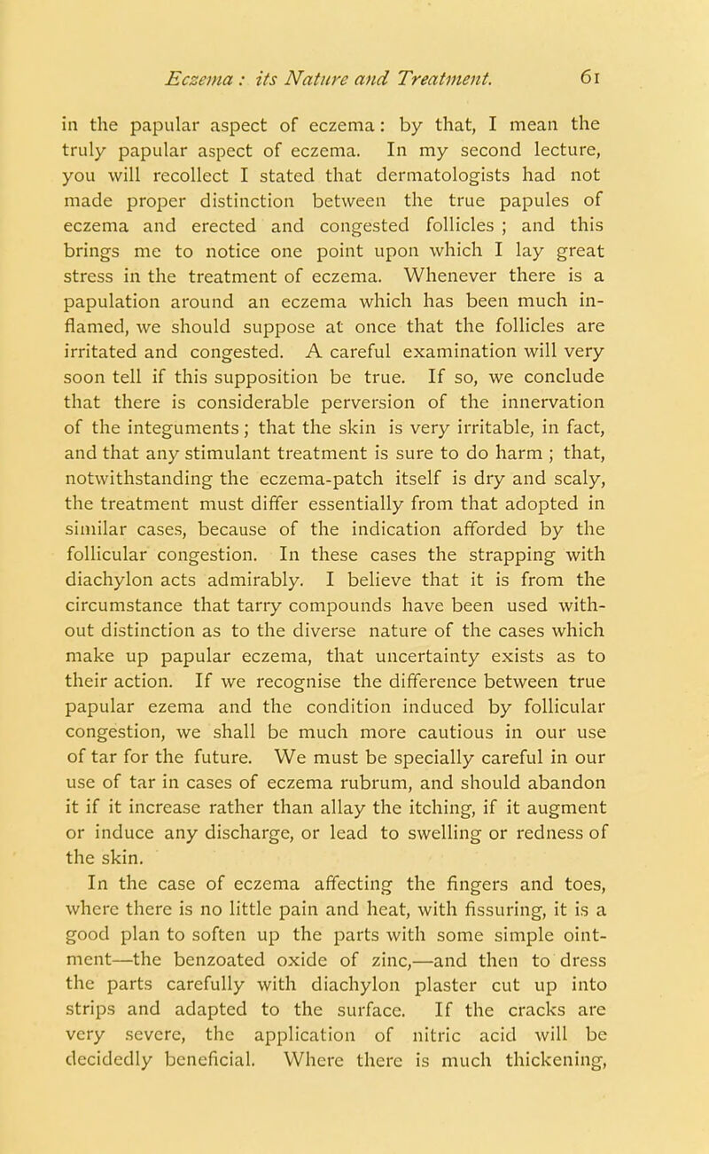 in the papular aspect of eczema: by that, I mean the truly papular aspect of eczema. In my second lecture, you will recollect I stated that dermatologists had not made proper distinction between the true papules of eczema and erected and congested follicles ; and this brings me to notice one point upon which I lay great stress in the treatment of eczema. Whenever there is a papulation around an eczema which has been much in- flamed, we should suppose at once that the follicles are irritated and congested. A careful examination will very soon tell if this supposition be true. If so, we conclude that there is considerable perversion of the innervation of the integuments; that the skin is very irritable, in fact, and that any stimulant treatment is sure to do harm ; that, notwithstanding the eczema-patch itself is dry and scaly, the treatment must differ essentially from that adopted in similar cases, because of the indication afforded by the follicular congestion. In these cases the strapping with diachylon acts admirably. I believe that it is from the circumstance that tarry compounds have been used with- out distinction as to the diverse nature of the cases which make up papular eczema, that uncertainty exists as to their action. If we recognise the difference between true papular ezema and the condition induced by follicular congestion, we shall be much more cautious in our use of tar for the future. We must be specially careful in our use of tar in cases of eczema rubrum, and should abandon it if it increase rather than allay the itching, if it augment or induce any discharge, or lead to swelling or redness of the skin. In the case of eczema affecting the fingers and toes, where there is no little pain and heat, with Assuring, it is a good plan to soften up the parts with some simple oint- ment—the benzoated oxide of zinc,—and then to dress the parts carefully with diachylon plaster cut up into strips and adapted to the surface. If the cracks are very severe, the application of nitric acid will be decidedly beneficial. Where there is much thickening,