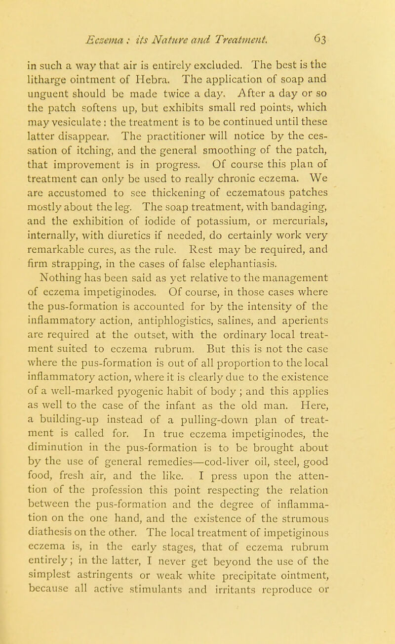 in such a way that air is entirely excluded. The best is the litharge ointment of Hebra. The application of soap and unguent should be made twice a day. After a day or so the patch softens up, but exhibits small red points, which may vesiculate: the treatment is to be continued until these latter disappear. The practitioner will notice by the ces- sation of itching, and the general smoothing of the patch, that improvement is in progress. Of course this plan of treatment can only be used to really chronic eczema. We are accustomed to see thickening of eczematous patches mostly about the leg. The soap treatment, with bandaging, and the exhibition of iodide of potassium, or mercurials, internally, with diuretics if needed, do certainly work very remarkable cures, as the rule. Rest may be required, and firm strapping, in the cases of false elephantiasis. Nothing has been said as yet relative to the management of eczema impetiginodes. Of course, in those cases where the pus-formation is accounted for by the intensity of the inflammatory action, antiphlogistics, salines, and aperients are required at the outset, with the ordinary local treat- ment suited to eczema rubrum. But this is not the case where the pus-formation is out of all proportion to the local inflammatory action, where it is clearly due to the existence of a well-marked pyogenic habit of body ; and this applies as well to the case of the infant as the old man. Here, a building-up instead of a pulling-down plan of treat- ment is called for. In true eczema impetiginodes, the diminution in the pus-formation is to be brought about by the use of general remedies—cod-liver oil, steel, good food, fresh air, and the like. I press upon the atten- tion of the profession this point respecting the relation between the pus-formation and the degree of inflamma- tion on the one hand, and the existence of the strumous diathesis on the other. The local treatment of impetiginous eczema is, in the early stages, that of eczema rubrum entirely; in the latter, I never get beyond the use of the simplest astringents or weak white precipitate ointment, because all active stimulants and irritants reproduce or