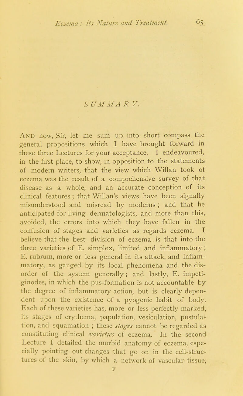 S UMMA R Y. And now, Sir, let me sum up into short compass the general propositions which I have brought forward in these three Lectures for your acceptance. I endeavoured, in the first place, to show, in opposition to the statements of modern writers, that the view which Willan took of eczema was the result of a comprehensive survey of that disease as a whole, and an accurate conception of its clinical features ; that Willan's views have been signally misunderstood and misread by moderns ; and that he anticipated for living dermatologists, and more than this, avoided, the errors into which they have fallen in the confusion of stages and varieties as regards eczema. I believe that the best division of eczema is that into the three varieties of E. simplex, limited and inflammatory ; E. rubrum, more or less general in its attack, and inflam- matory, as gauged by its local phenomena and the dis- order of the system generally; and lastly, E. impeti- ginodes, in which the pus-formation is not accountable by the degree of inflammatory action, but is clearly depen- dent upon the existence of a pyogenic habit of body. Each of these varieties has, more or less perfectly ed, its stages of erythema, papulation, vesiculation, pustula- tion, and squamation ; these stages cannot be regarded as constituting clinical varieties of eczema. In the second Lecture I detailed the morbid anatomy of eczema, espe- cially pointing out changes that go on in the cell-struc- tures of the skin, by which a network of vascular tissue, F