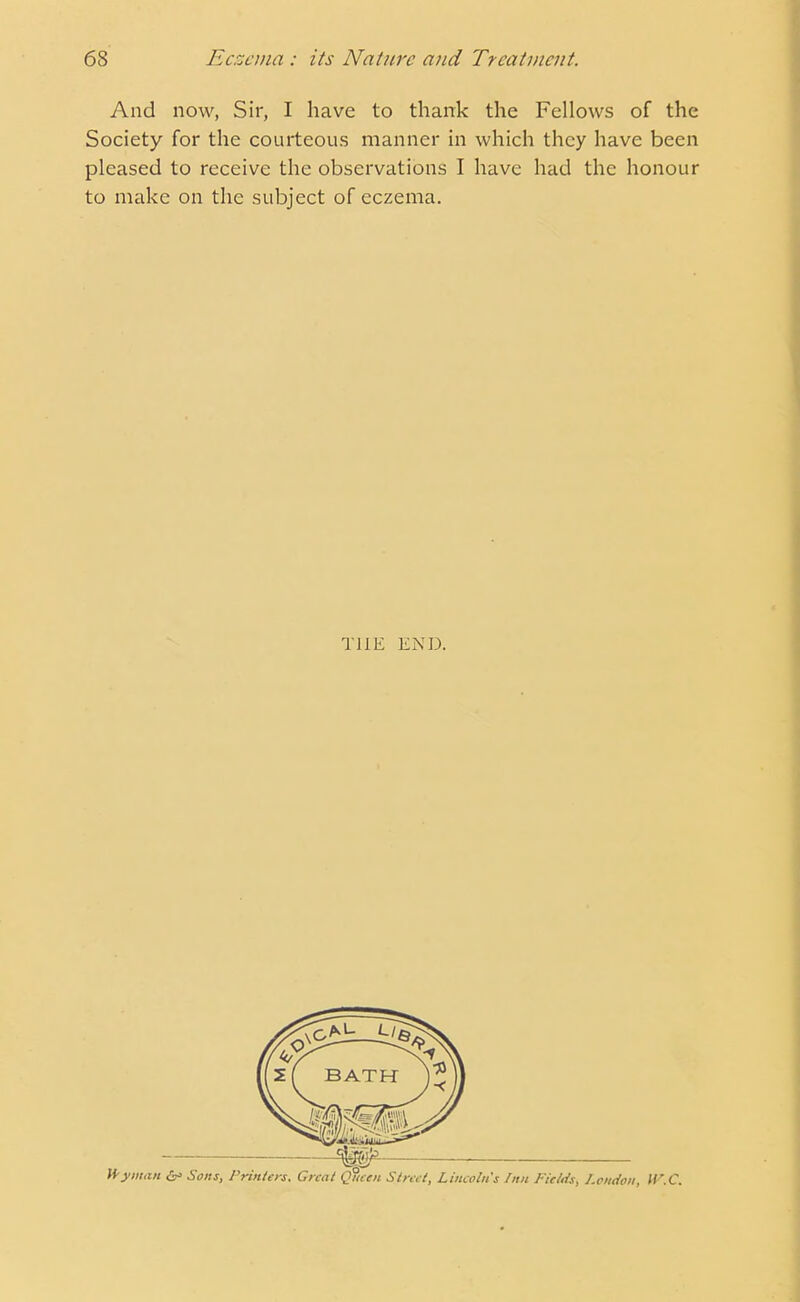 And now, Sir, I have to thank the Fellows of the Society for the courteous manner in which they have been pleased to receive the observations I have had the honour to make on the subject of eczema. THE END.