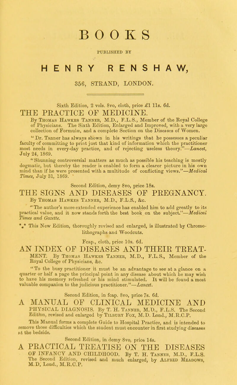 BOOKS PUBLISHED BY HENRY RENSHAW, 356, STRAND, LONDON. Sixth Edition, 2 vols. 8vo, cloth, price £1 lis. 6d. THE PEACTICE OF MEDICINE. By Thomas Hawkes Tanner, M.D., F.L.S., Member of the Royal College of Physicians. The Sixth Edition, Enlarged and Improved, with a very large collection of Formulae, and a complete Section on the Diseases of Women.  Dr. Tanner has always shown in his writings that he possesses a peculiar faculty of committing to print just that kind of information which the practitioner most needs in every-day practice, and of rejecting useless theory.—Lancet, July 24, 1869.  Shunning controversial matters as much as possible his teaching is mostly dogmatic, but thereby the reader is enabled to form a clearer picture in his own mind than if he were presented with a multitude of conflicting views.—Medical Times, July 31, 1869. 1 Second Edition, demy 8vo, price 18s. THE SIGNS AND DISEASES OE PREGNANCY. By Thomas Hawkes Tanner, M.D., F.L.S., &c.  The author's more extended experience has enabled him to add greatly to its practical value, and it now stands forth the best book on the subject.—Medical Times and Gazette. %* This New Edition, thoroughly revised and enlarged, is illustrated by Chromo- lithographs and Woodcuts. Fcap., cloth, price 10s. 6d. AN INDEX OF DISEASES AND THEIR TREAT- MENT. By Thomas Hawkes Tanner, M.D., F.L.S., Member of the Royal College of Physicians, &c. To the busy practitioner it must be an advantage to see at a glance on a quarter or half a page the principal point in any disease about which he may wish to have his memory refreshed or his mind stimulated. It will be found a most valuable companion to the judicious practitioner.—Lancet. Second Edition, in fcap. 8vo, price 7s. 6d. A MANUAL OP CLINICAL MEDICINE AND PHYSICAL DIAGNOSIS. By T. H. Tanner, M.D., F.L.S. The Second Edition, revised and enlarged by Tilbury Fox, M.D. Lond., M.R.C.P. This Manual forms a complete Guide to Hospital Practice, and is intended to remove those difficulties which the student must encounter in first studying diseases at the bedside. Second Edition, in demy 8vo, price 14s. A PRACTICAL TREATISE ON THE DISEASES OF INFANCY AND CHILDHOOD. By T. H. Tanner, M.D., F.L.S. The Second Edition, revised and much enlarged, by Alfred Meadows, M.D. Lond., M.R.C.P.