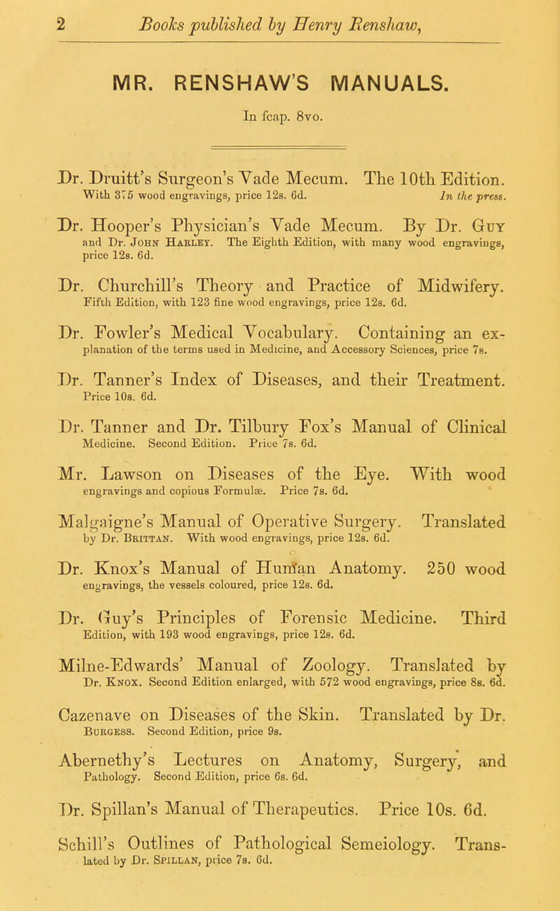 MR. RENSHAW'S MANUALS. In fcap. 8vo. Dr. Druitt's Surgeon's Vade Mecum. The 10th Edition. With 375 wood engravings, price 12s. 6d. In the prets. Dr. Hooper's Physician's Vade Mecum. By Dr. Guy and Dr. John Haelbt. The Eighth Edition, with many wood engravings, price 12s. 6d. Dr. Churchill's Theory and Practice of Midwifery. Fifth Edition, with 123 fine wood engravings, price 12s. 6d. Dr. Fowler's Medical Vocabulary. Containing an ex- planation of the terms used in Medicine, and Accessory Sciences, price 7s. Dr. Tanner's Index of Diseases, and their Treatment. Price 10s. 6d. Dr. Tanner and Dr. Tilbury Pox's Manual of Clinical Medicine. Second Edition. Price 7s. 6d. Mr. Lawson on Diseases of the Eye. With wood engravings and copious Formula?. Price 7s. 6d. Malgaigne's Manual of Operative Surgery. Translated by Dr. Beittan. With wood engravings, price 12s. 6d. Dr. Knox's Manual of Hurrfan Anatomy. 250 wood engravings, the vessels coloured, price 12s. 6d. Dr. Guy's Principles of Forensic Medicine. Third Edition, with 193 wood engravings, price 12s. 6d. Milne-Edwards' Manual of Zoology. Translated by Dr. Knox. Second Edition enlarged, with 572 wood engravings, price 8s. 6d. Cazenave on Diseases of the Skin. Translated by Dr. Burgess. Second Edition, price 9s. Abernethy's Lectures on Anatomy, Surgery, and Pathology. Second Edition, price 6s. 6d. Dr. Spillan's Manual of Therapeutics. Price 10s. 6d. Schill's Outlines of Pathological Semeiology. Trans- lated by Dr. Spillan, price 7s. Cd.