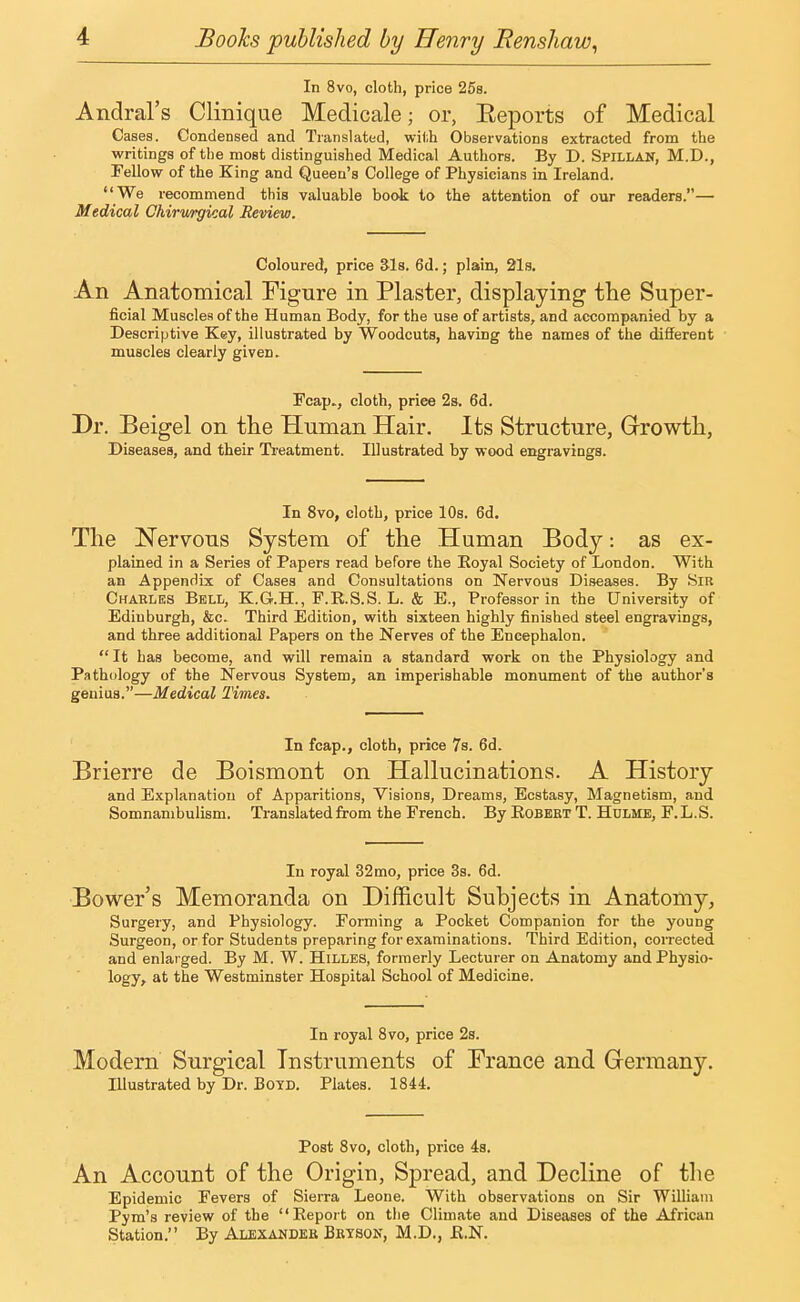 In 8vo, cloth, price 25s. Andral's Clinique Medicale; or, Eeports of Medical Cases. Condensed and Translated, with Observations extracted from the writings of the most distinguished Medical Authors. By D. Sfillan, M.D., Fellow of the King and Queen's College of Physicians in Ireland.  We recommend this valuable book to the attention of our readers.— Medical Chirwrgical Review. Coloured, price 31s. 6d.; plain, 21s. An Anatomical Figure in Plaster, displaying the Super- ficial Muscles of the Human Body, for the use of artists, and accompanied by a Descriptive Key, illustrated by Woodcuts, having the names of the different muscles clearly giveD. Fcap„, cloth, priee 2s. 6d. Dr. Beigel on the Human Hair. Its Structure, Growth, Diseases, and their Treatment. Illustrated by wood engravings. In 8vo, cloth, price 10s. 6d. The Nervous System of the Human Body: as ex- plained in a Series of Papers read before the Royal Society of London. With an Appendix of Cases and Consultations on Nervous Diseases. By Sir Charles Bell, K.G.H., F.R.S.S. L. & E., Professor in the University of Edinburgh, &c. Third Edition, with sixteen highly finished steel engravings, and three additional Papers on the Nerves of the Encephalon.  It has become, and will remain a standard work on the Physiology and Pathology of the Nervous System, an imperishable monument of the author's genius.—Medical Times. In fcap., cloth, price 7s. 6d. Brierre de Boismont on Hallucinations. A History and Explanation of Apparitions, Visions, Dreams, Ecstasy, Magnetism, and Somnambulism. Translated from the French. By Robert T. Hulme, F.L.S. In royal 32 mo, price 3s. 6d. Bower's Memoranda on Difficult Subjects in Anatomy, Surgery, and Physiology. Forming a Pocket Companion for the young Surgeon, or for Students preparing for examinations. Third Edition, corrected and enlarged. By M. W. Hilles, formerly Lecturer on Anatomy and Physio- logy, at the Westminster Hospital School of Medicine. In royal 8vo, price 2s. Modem Surgical Instruments of France and Germany. Illustrated by Dr. Boyd. Plates. 1844. Post 8vo, cloth, price 4s. An Account of the Origin, Spread, and Decline of the Epidemic Fevers of Sierra Leone. With observations on Sir William Pym's review of the Report on the Climate and Diseases of the African Station. By Alexander Bryson, M.D., R.N.