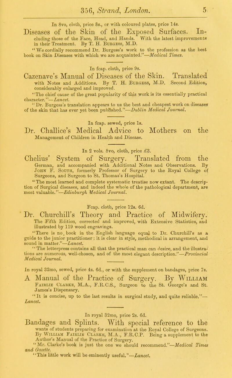 In 8vo, cloth, price 8s., or with coloured plates, price 14s. Diseases of the Skin of the Exposed Surfaces. In- cluding those of the Face, Head, and Hands. With the latest improvements in their Treatment. By T. H. Burgess, M.D.  We cordially recommend Dr. Burgess's work to the profession as the best book on Skin Diseases with which we are acquainted.—Medical Times. In fcap. cloth, price 9s. Cazenave's Manual of Diseases of the Skin. Translated with Notes and Additions. By T. H. Burgess, M.D. Second Edition, considerably enlarged and improved.  The chief cause of the great popularity of this work is its essentially practical character.''— Lancet.  Dr. Burgess's translation appears to us the best and cheapest work on diseases of the skin that has ever yet been published.—Dublin Medical Journal. In fcap. sewed, price Is. Dr. Challice's Medical Advice to Mothers on the Management of Children in Health and Disease. In 2 vols. 8vo, cloth, price £3. Chelius' System of Surgery. Translated from the German, and accompanied with Additional Notes and Observations. By John F. South, formerly Professor of Surgery to the Royal College of Surgeons, and Surgeon to St. Thomas's Hospital.  The most learned and complete systematic treatise now extant. The descrip- tion of Surgical diseases, and indeed the whole of the pathological department, are most valuable.—Edinburgh Medical Journal. Fcap. cloth, price 12s. 6d. Dr. Churchill's Theory and Practice of Midwifery. The Fifth Edition, corrected and improved, with Extensive Statistics, and illustrated by 119 wood engravings. There is no, book in the English language equal to Dr. Churchill's as a guide to the junior practitioner: it is clear in style, methodical in arrangement, and sound in matter.—Lancet.  The letterpress contains all that the practical man can desire, and the illustra- tions are numerous, well-chosen, and of the most elegant description.—Provincial Medical Journal. In royal 32mo, sewed, price 4s. 6d., or with the supplement on bandages, price 7s. A Manual of the Practice of Surgery. By William Fairlie Clarke, M.A., F.R.C.S., Surgeon to the St. George's and St. James's Dispensary. It is concise, up to the last results in surgical study, and quite reliable.— Lancet. In royal 32mo, price 2s. 6d. Bandages and Splints. With special reference to the wants of students preparing for examination at the Royal College of Surgeons. By William Fairlik Clarke, M.A., F.R.C.P. Being a supplement to the Author's Manual of the Practice of Surgery. Mr. Clarke's book is just the one we should recommend.—Medical Times and Gazette. This little work will be eminently useful.—Lancet.