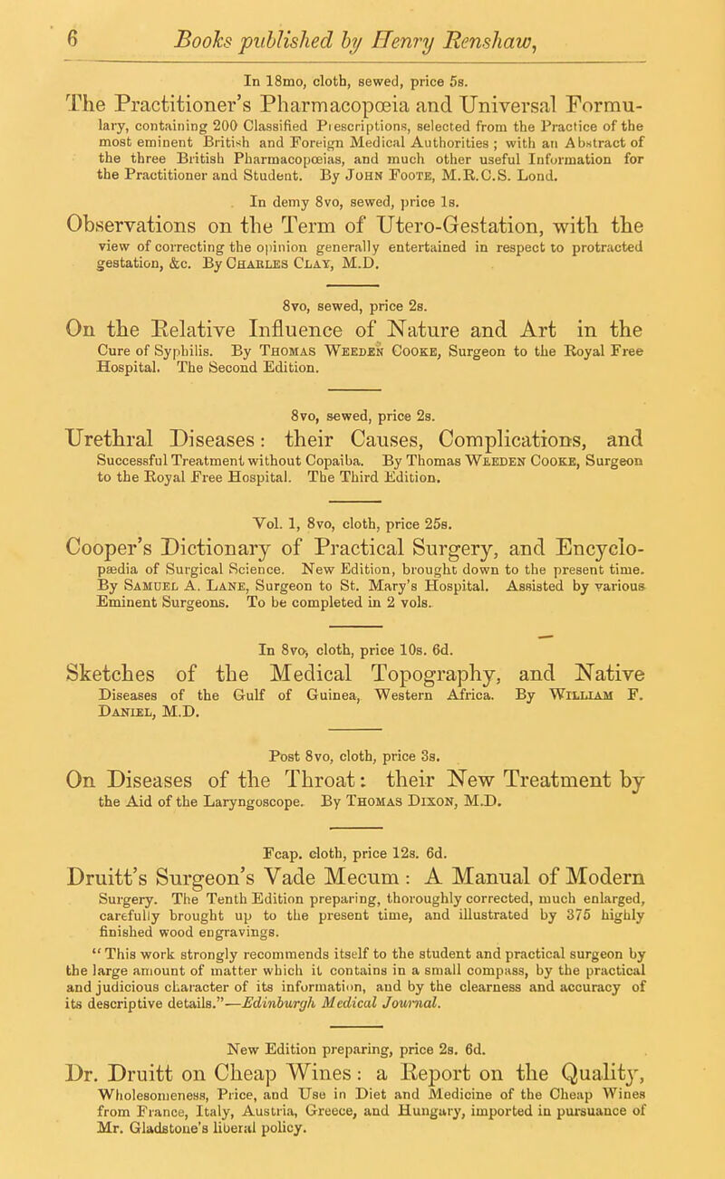 In 18mo, cloth, sewed, price 5s. The Practitioner's Pharmacopoeia and Universal Formu- lary, containing 200 Classified Piescriptions, selected from the Practice of the most eminent British and Foreign Medical Authorities ; with an Abstract of the three British Pharmacopoeias, and much other useful Information for the Practitioner and Student. By John Foote, M.R.C.S. Lond. In demy 8vo, sewed, price Is. Observations on the Term of Utero-Gestation, with the view of correcting the opinion generally entertained in respect to protracted gestation, &c. By Chakles Clay, M.D. 8vo, sewed, price 2s. On the Relative Influence of Nature and Art in the Cure of Syphilis. By Thomas Weeden Cooke, Surgeon to the Royal Free Hospital. The Second Edition. 8vo, sewed, price 2s. Urethral Diseases: their Causes, Complications, and Successful Treatment without Copaiba. By Thomas Weeden Cooke, Surgeon to the Eoyal Free Hospital. The Third Edition. Vol. 1, 8vo, cloth, price 25s. Cooper's Dictionary of Practical Surgery, and Encyclo- paedia of Surgical Science. New Edition, brought down to the present time. By Samuel A. Lane, Surgeon to St. Mary's Hospital. Assisted by various Eminent Surgeons. To be completed in 2 vols. In 8vo, cloth, price 10s. 6d. Sketches of the Medical Topography, and Native Diseases of the Gulf of Guinea, Western Africa. By William F. Daniel, M.D. Post 8vo, cloth, price 3s. On Diseases of the Throat: their New Treatment by the Aid of the Laryngoscope. By Thomas Dixon, M.D. Fcap. cloth, price 12s. 6d. Druitt's Surgeon's Vade Mecum : A Manual of Modern Surgery. The Tenth Edition preparing, thoroughly corrected, much enlarged, carefully brought up to the present time, and illustrated by 375 highly finished wood engravings.  This work strongly recommends itself to the student and practical surgeon by the large amount of matter which it contains in a small compass, by the practical and judicious character of its information, and by the clearness and accuracy of its descriptive details.—Edinburgh Medical Journal. New Edition preparing, price 2s. 6d. Dr. Druitt on Cheap Wines: a Report on the Quality, Wholesomeness, Price, and Use in Diet and Medicine of the Cheap Wines from France, Italy, Austria, Greece, and Hungary, imported in pursuance of Mr. Gladstone's liberal policy.