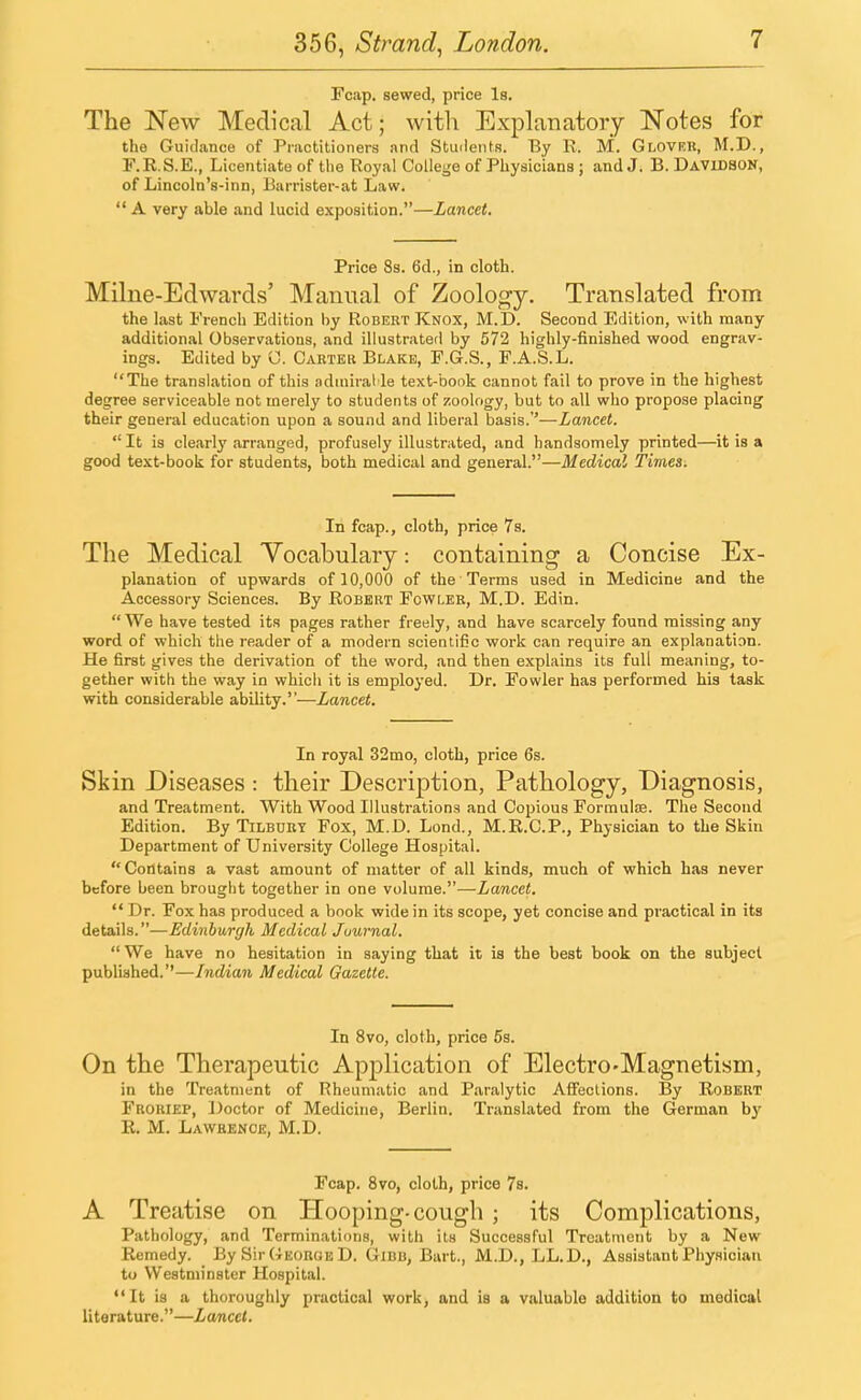 Fcap. sewed, price Is. The New Medical Act; with Explanatory Notes for the Guidance of Practitioners and Students. By R. M. Glover, M.D., F.R.S.E., Licentiate of the Royal College of Physicians ; andJ. B.Davidson, of Lincoln's-inn, Barrister-at Law.  A very able and lucid exposition.—Lancet. Price 8s. 6d., in cloth. Milne-Edwards' Manual of Zoology. Translated from the last French Edition by Robert Knox, M.D. Second Edition, with many additional Observations, and illustrated by 572 highly-finished wood engrav- ings. Edited by C. Carter Blake, F.G.S., F.A.S.L. The translation of this admirable text-book cannot fail to prove in the highest degree serviceable not merely to students of zoology, but to all who propose placing their general education upon a sound and liberal basis.''—Lancet.  It is clearly arranged, profusely illustrated, and handsomely printed—it is a good text-book for students, both medical and general.—Medical Times. In fcap., cloth, price 7s. The Medical Vocabulary: containing a Concise Ex- planation of upwards of 10,000 of the Terms used in Medicine and the Accessory Sciences. By Robert Fowler, M.D. Edin.  We have tested its pages rather freely, and have scarcely found missing any word of which the reader of a modern scientific work can require an explanation. He first gives the derivation of the word, and then explains its full meaning, to- gether with the way in which it is employed. Dr. Fowler has performed his task with considerable ability.—Lancet. In royal 32mo, cloth, price 6s. Skin Diseases : their Description, Pathology, Diagnosis, and Treatment. With Wood Illustrations and Copious Formulae. The Second Edition. By Tilbury Fox, M.D. Lond., M.R.C.P., Physician to the Skin Department of University College Hospital. Contains a vast amount of matter of all kinds, much of which has never before been brought together in one volume.—Lancet.  Dr. Fox has produced a book wide in its scope, yet concise and practical in its details.—Edinburgh Medical Juurnal.  We have no hesitation in saying that it is the best book on the subject published.''—Indian Medical Gazette. In 8vo, cloth, price 5s. On the Therapeutic Application of Electro-Magnetism, in the Treatment of Rheumatic and Paralytic Affections. By Robert Froriep, Doctor of Medicine, Berlin. Translated from the German by E. M. Lawrence, M.D. Fcap. 8vo, cloth, price 7s. A Treatise on Hooping-cough ; its Complications, Pathology, and Terminations, with its Successful Treatment by a New Remedy. By Sir George D. Gibb, Bart., M.D., LL.D., Assistant Physician to Westminster Hospital. It is a thoroughly practical work, and is a valuable addition to medical literature.—Lancet.