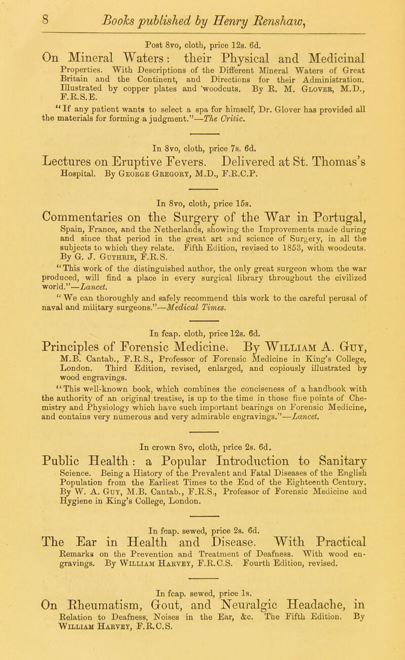 Post 8vo, cloth, price 12s. 6d. On Mineral Waters: their Physical and Medicinal Properties. With Descriptions of the Different Mineral Waters of Great Britain and the Continent, and Directions for their Administration. Illustrated by copper plates and 'woodcuts. By R. M. Gloveb, M.D., F.R.S.E. If any patient wants to select a spa for himself, Dr. Glover has provided all the materials for forming a judgment.—The Critic. In 8vo, cloth, price 7s. 6d. Lectures on Eruptive Fevers. Delivered at St. Thomas's Hospital. By George Gregory, M.D., F.R.C.P. In 8vo, cloth, price 15s. Commentaries on the Surgery of the War in Portugal, Spain, France, and the Netherlands, showing the Improvements made during and siuce that period in the great art and science of Suryery, in all the subjects to which they relate. Fifth Edition, revised to 1853, with woodcuts. By G. J. Guthrie, F.E.S.  This work of the distinguished author, the only great surgeon whom the war produced, will find a place in every surgical library throughout the civilized world.—Lancet.  We can thoroughly and safely recommend this work to the careful perusal of naval and military surgeons.—Medical Times. In fcap. cloth, price 12s. 6d. Principles of Forensic Medicine. By William A. G-uy, M.B. Cantab., F.R.S., Professor of Forensic Medicine in King's College, London. Third Edition, revised, enlarged, and copiously illustrated by wood engravings. This well-known book, which combines the conciseness of a handbook with the authority of an original treatise, is up to the time in those fine points of Che- mistry and Physiology which have such important bearings on Forensic Medicine, and contains very numerous and very admirable engravings.—Lancet. In crown 8vo, cloth, price 2s. 6d. Public Health: a Popular Introduction to Sanitary Science. Being a History of the Prevalent and Fatal Diseases of the English Population from the Earliest Times to the End of the Eighteenth Century. By W. A. Gut, M.B. Cantab., F.R.S., Professor of Forensic Medicine and Hygiene in King's College, London. In fcap. sewed, price 2s. 6d. The Ear in Health and Disease. With Practical Remarks on the Prevention and Treatment of Deafness. With wood en- gravings. By William Harvey, F.R.C.S. Fourth Edition, revised. In fcap. sewed, price Is. On Eheumatism, Gout, and Neuralgic Headache, in Relation to Deafness, Noises in the Ear, &c. The Fifth Edition. By William Harvey, F.R.C.S.