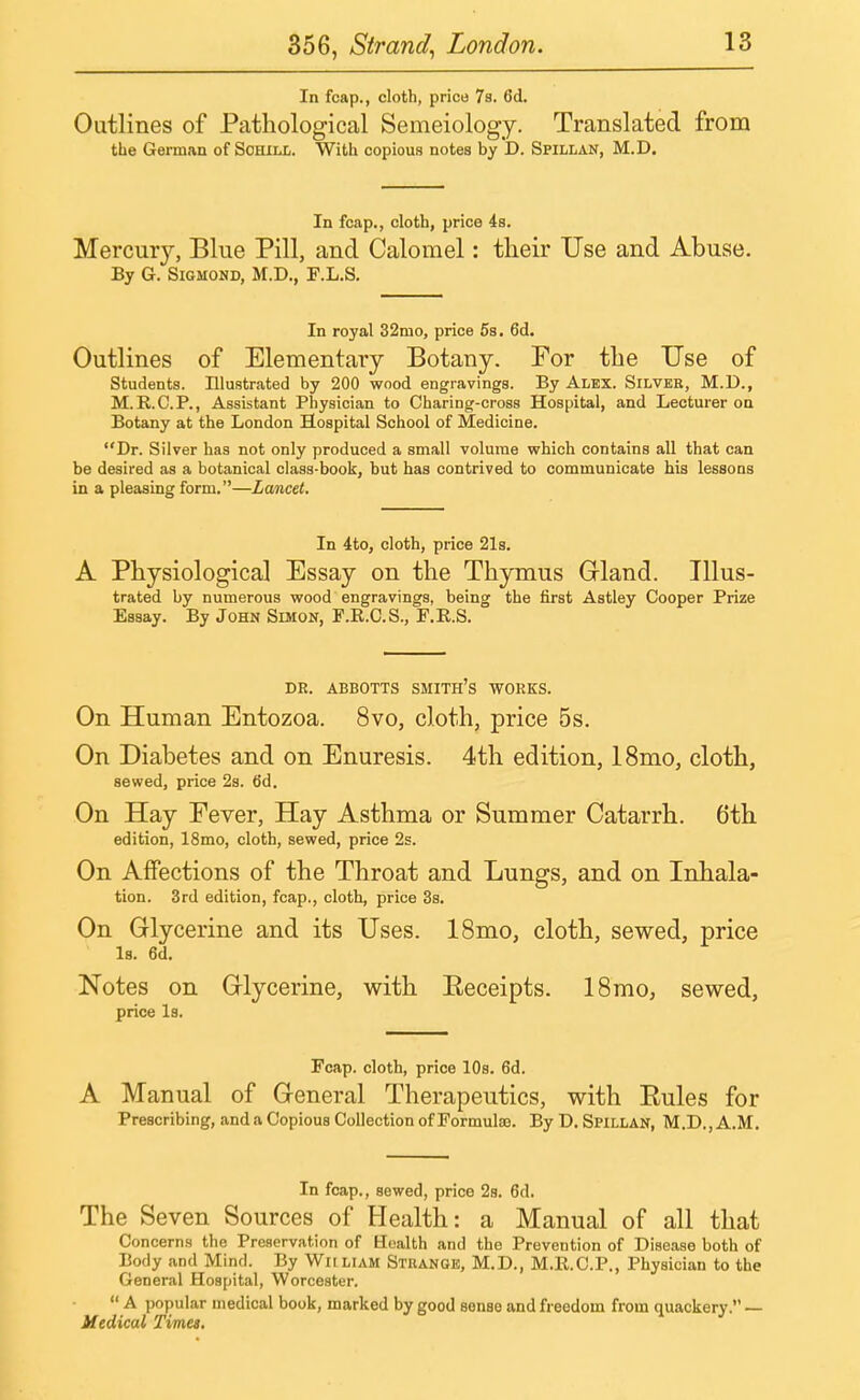 In fcap., cloth, price 7s. 6d. Outlines of Pathological Semeiology. Translated from the German of Sohill. With copious notes by D. Spillan, M.D. In fcap., cloth, price 4s. Mercury, Blue Pill, and Calomel: their Use and Abuse. By G. Sigmond, M.D., F.L.S. In royal 32mo, price 5s. 6d. Outlines of Elementary Botany. For the Use of Students. Illustrated by 200 wood engravings. By Alex. Silver, M.D., M.R.C.P., Assistant Physician to Charing-cross Hospital, and Lecturer on Botany at the London Hospital School of Medicine. Dr. Silver has not only produced a small volume which contains all that can be desired as a botanical class-book, but has contrived to communicate his lessons in a pleasing form.—Lancet. In 4to, cloth, price 21s. A Physiological Essay on the Thymus Gland. Illus- trated by numerous wood engravings, being the first Astley Cooper Prize Essay. By John Simon, F.R.C.S., F.R.S. DR. ABBOTTS SMITH'S WORKS. On Human Entozoa. 8vo, cloth, price 5s. On Diabetes and on Enuresis. 4th edition, 18mo, cloth, sewed, price 2s. 6d. On Hay Fever, Hay Asthma or Summer Catarrh. 6th edition, 18mo, cloth, sewed, price 2s. On Affections of the Throat and Lungs, and on Inhala- tion. 3rd edition, fcap., cloth, price 3s. On Glycerine and its Uses. 18mo, cloth, sewed, price la. 6d. Notes on Glycerine, with Eeceipts. 18mo, sewed, price Is. Fcap. cloth, price 10s. 6d. A Manual of General Therapeutics, with Eules for Prescribing, and a Copious Collection of Formulas. By D. Spillan, M.D.,A.M. In fcap., sewed, price 2s. 6d. The Seven Sources of Health: a Manual of all that Concerns the Preservation of Health and the Prevention of Disease both of Body and Mind. By Wiiliam Strange, M.D., M.R.C.P., Physician to the General Hospital, Worcester.  A popular medical book, marked by good sense and freedom from quackery. — Medical Times.