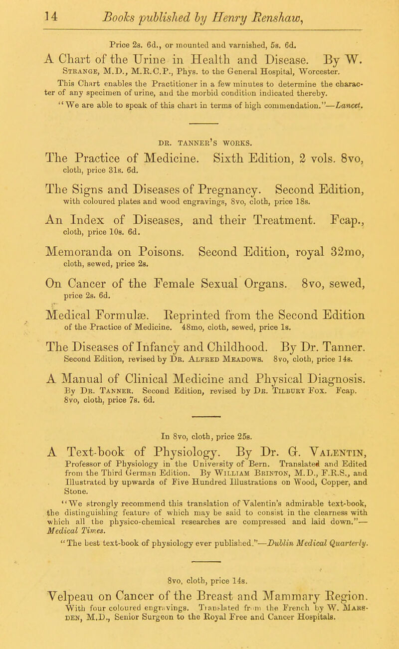 Price 2s. 6d., or mounted and varnished, 5s. 6d. A Chart of the Urine in Health and Disease. By W. Strange, M.D., M.R.C.P., Phys. to the General Hospital, Worcester. This Chart enables the Practitioner in a few minutes to determine the charac- ter of any specimen of urine, and the morbid condition indicated thereby.  We are able to speak of this chart in terms of high commendation.—Lancet. DR. TANNER'S WORKS. The Practice of Medicine. Sixth Edition, 2 vols. 8vo, cloth, price 31s. 6d. The Signs and Diseases of Pregnancy. Second Edition, with coloured plates and wood engravings, 8vo, cloth, price 18s. An Index of Diseases, and their Treatment. Fcap., cloth, price 10s. 6d. Memoranda on Poisons. Second Edition, royal 32mo, cloth, sewed, price 2s. On Cancer of the Female Sexual Organs. 8vo, sewed, price 2s. 6d. Medical Formulae. Reprinted from the Second Edition of the Practice of Medicine. 48mo, cloth, sewed, price Is. The Diseases of Infancy and Childhood. By Dr. Tanner. Second Edition, revised by Dr. Alfred Meadows. 8vo, cloth, price 14s. A Manual of Clinical Medicine and Physical Diagnosis. By Dr. Tanner. Second Edition, revised by Dr. Tilbury Fox. Fcap. 8vo, cloth, price 7s. 6d. In 8vo, cloth, price 25s. A Text-book of Physiology. By Dr. Gr. Valentin, Professor of Physiology in the University of Bern. Translated and Edited from the Third German Edition. By William Brinton, M.D., F.B.S., and Illustrated by upwards of Five Hundred Illustrations on Wood, Copper, and Stone. We strongly recommend this translation of Valentin's admirable text-book, the distinguishing feature of which may be said to consist in the clearness with which all the physico-chemical researches are compressed and laid down.— Medical Times. The best text-book of physiology ever published.—Dublin Medical Quarterly. 8vo, cloth, price 14s. Velpeau on Cancer of the Breast and Mammary Region. With four coloured engravings. Tmnt-lated frimi the French by W. Mars- den, M.D., Senior Surgeon to the Royal Free and Cancer Hospitals.