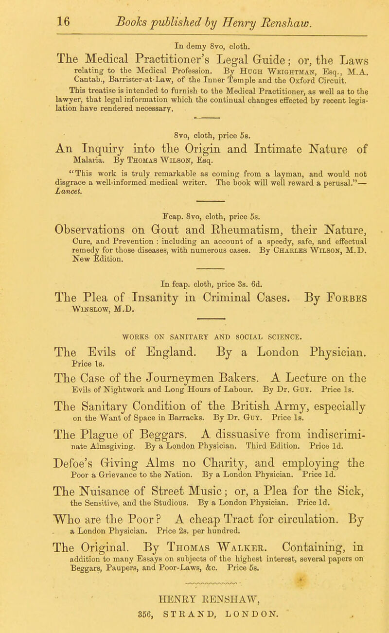 In demy 8vo, cloth. The Medical Practitioner's Legal Guide; or, the Laws relating to the Medical Profession. By Hugh Weightman, Esq., M.A. Cantab., Barrister-at-Law, of the Inner Temple and the Oxford Circuit. This treatise is intended to furnish to the Medical Practitioner, as well as to the lawyer, that legal information which the continual changes effected by recent legis- lation have rendered necessary. 8vo, cloth, price 5s. An Inquiry into the Origin and Intimate Nature of Malaria. By Thomas Wilson, Esq. This work is truly remarkable as coming from a layman, and would not disgrace a well-informed medical writer. The book will well reward a perusal.— Lancet. Pcap. 8vo, cloth, price 5s. Observations on Gout and Eheumatism, their Nature, Cure, and Prevention : including an account of a speedy, safe, and effectual remedy for those diseases, with numerous cases. By Charles Wilson, M.D. New Edition. In fcap. cloth, price 3s. 6d. The Plea of Insanity in Criminal Cases. By Forbes Winslow, M.D. WORKS ON SANITARY AND SOCIAL SCIENCE. The Evils of England. By a London Physician. Price Is. The Case of the Journeymen Bakers. A Lecture on the Evils of Nightwork and Long Hours of Labour. By Dr. G-uy. Price Is. The Sanitary Condition of the British Army, especially on the Want of Space in Barracks. By Dr. Gut. Price Is. The Plague of Beggars. A dissuasive from indiscrimi- nate Almsgiving. By a London Physician. Third Edition. Price Id. Defoe's Giving Alms no Charity, and employing the Poor a Grievance to the Nation. By a London Physician. Price Id. The Nuisance of Street Music; or, a Plea for the Sick, the Sensitive, and the Studious. By a London Physician. Price Id. Who are the Poor ? A cheap Tract for circulation. By a London Physician. Price 2s. per hundred. The Original. By Thomas Walker. Containing, in addition to many Essays on subjects of the highest interest, several papers on Beggars, Paupers, and Poor-Laws, &c. Price 5s. HENRY RENSHAW, 356, STRAND, LONDON.