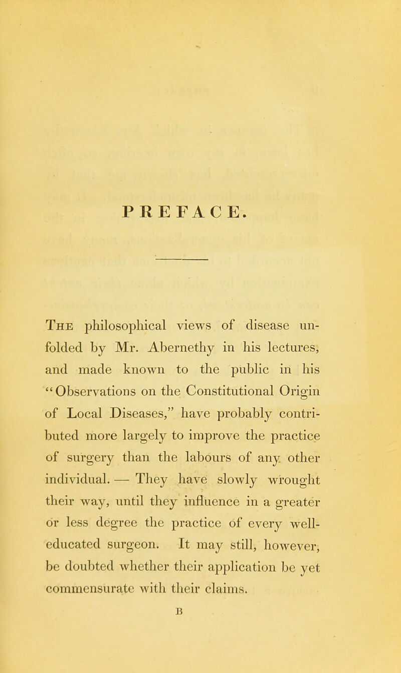 PREFACE. The philosophical views of disease un- folded by Mr. Abernethy in his lectures, and made known to the public in his Observations on the Constitutional Origin of Local Diseases, have probably contri- buted more largely to improve the practice of surgery than the labours of any other individual. — They have slowly wrought their way, until they influence in a greater or less degree the practice of every well- educated surgeon. It may still, however, be doubted whether their application be yet commensurate with their claims. B
